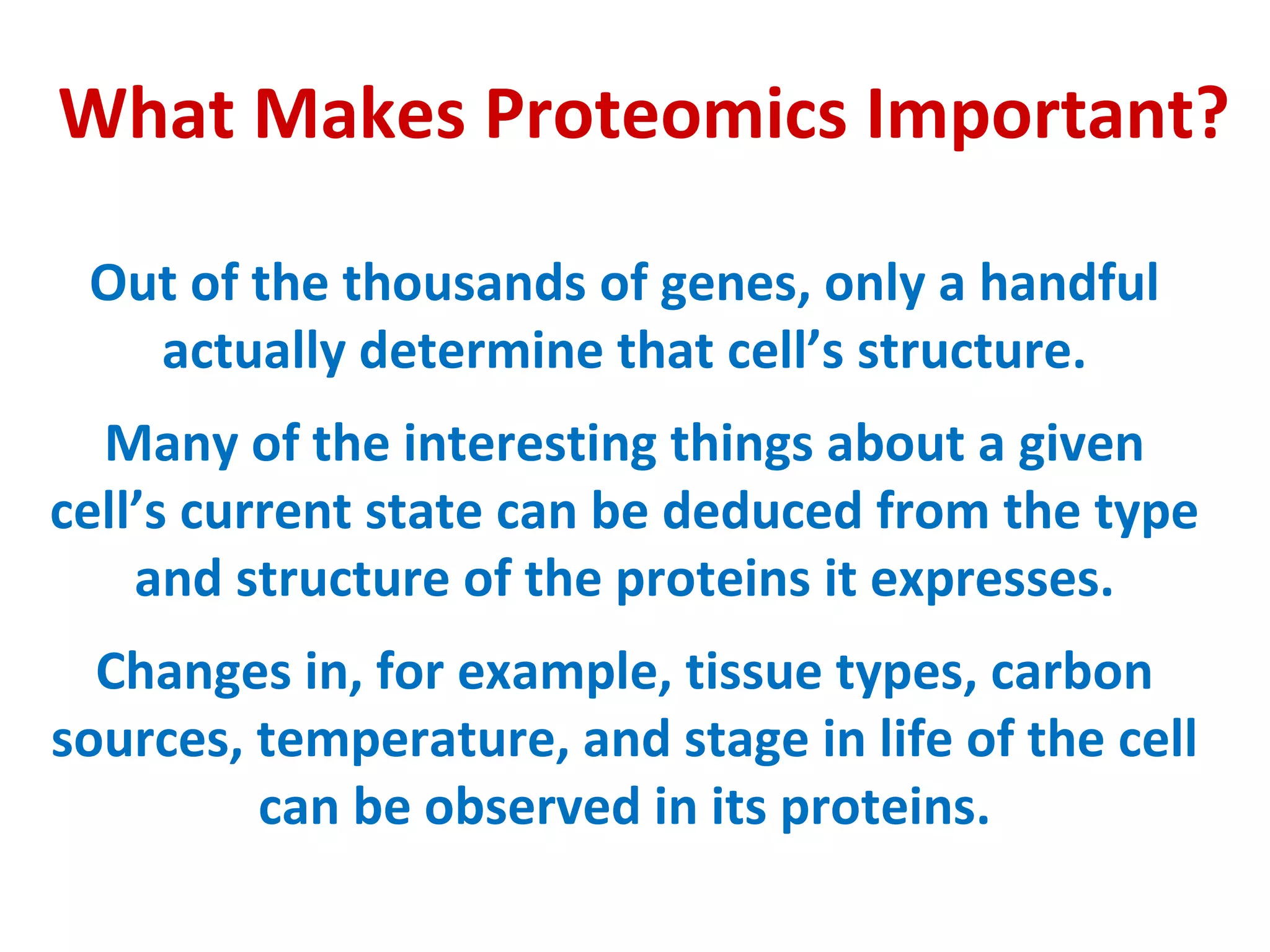 What Makes Proteomics Important? Out of the thousands of genes, only a handful actually determine that cell’s structure. Many of the interesting things about a given cell’s current state can be deduced from the type and structure of the proteins it expresses. Changes in, for example, tissue types, carbon sources, temperature, and stage in life of the cell can be observed in its proteins. 