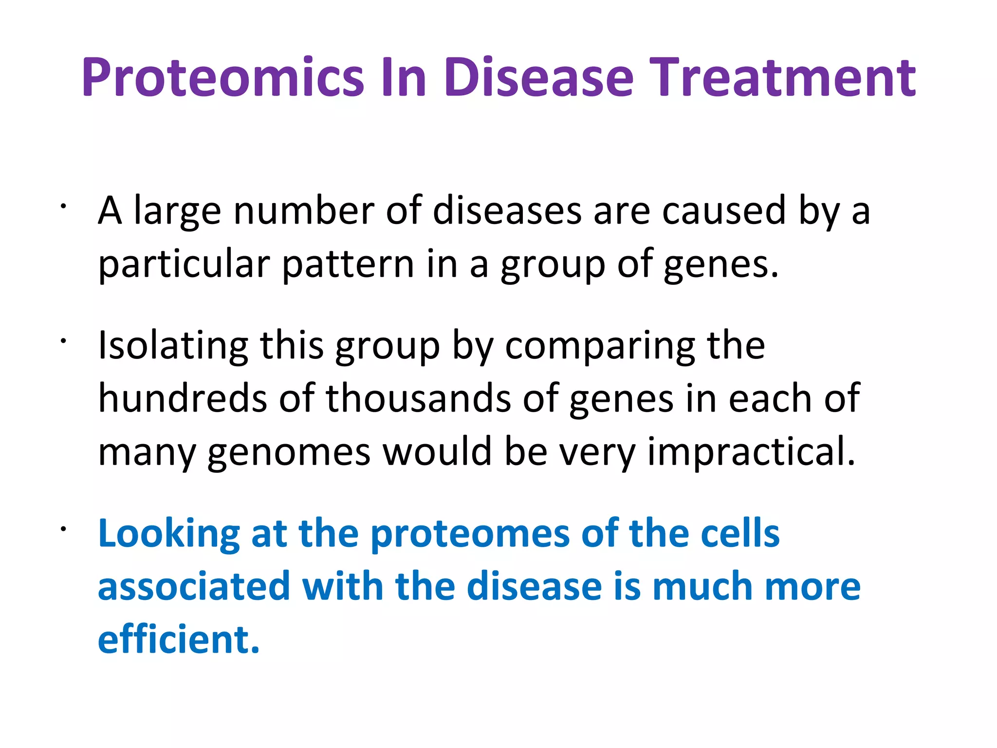 Proteomics In Disease Treatment A large number of diseases are caused by a particular pattern in a group of genes. Isolating this group by comparing the hundreds of thousands of genes in each of many genomes would be very impractical. Looking at the proteomes of the cells associated with the disease is much more efficient. 