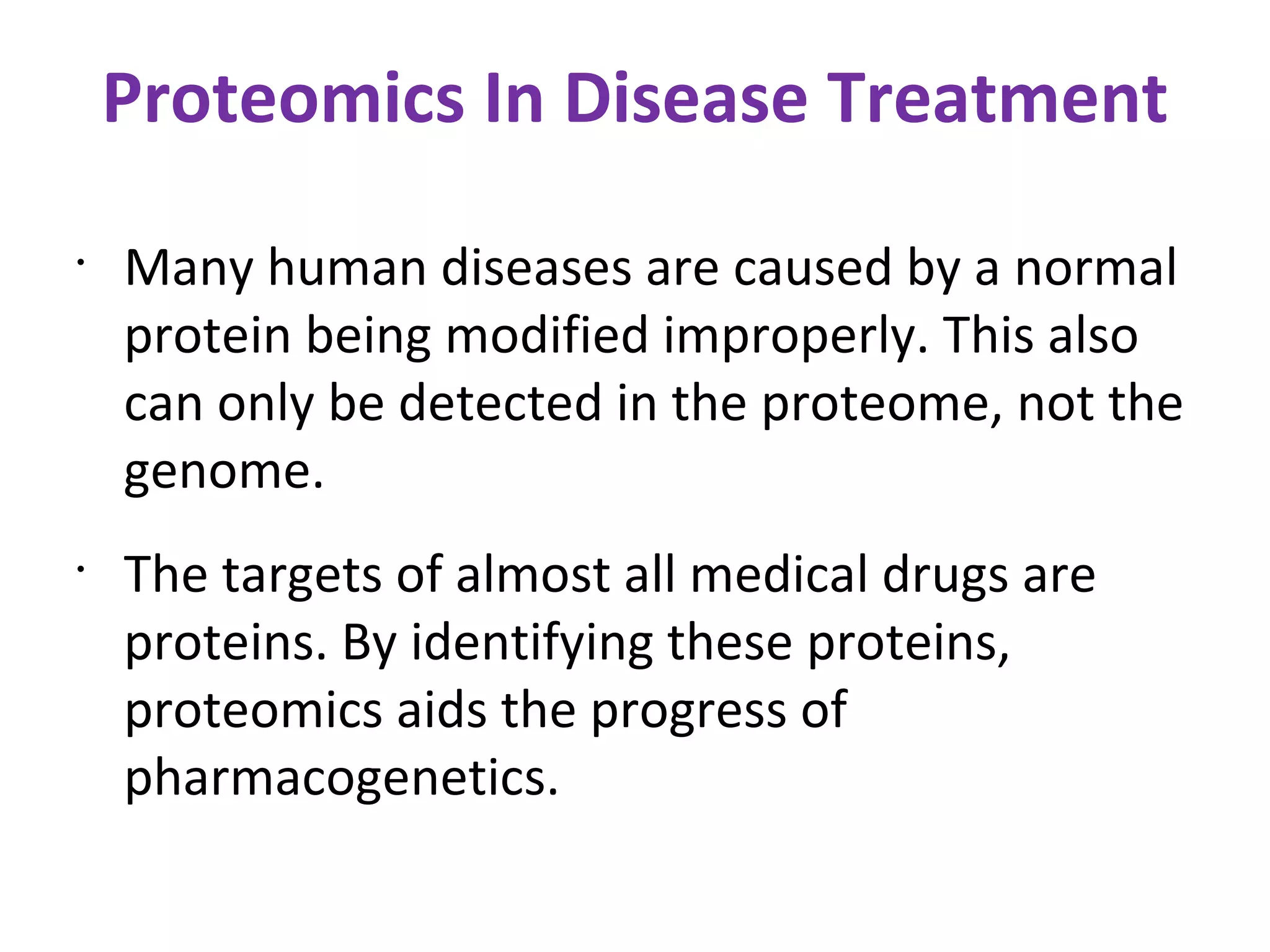 Proteomics In Disease Treatment Many human diseases are caused by a normal protein being modified improperly. This also can only be detected in the proteome, not the genome. The targets of almost all medical drugs are proteins. By identifying these proteins, proteomics aids the progress of pharmacogenetics. 