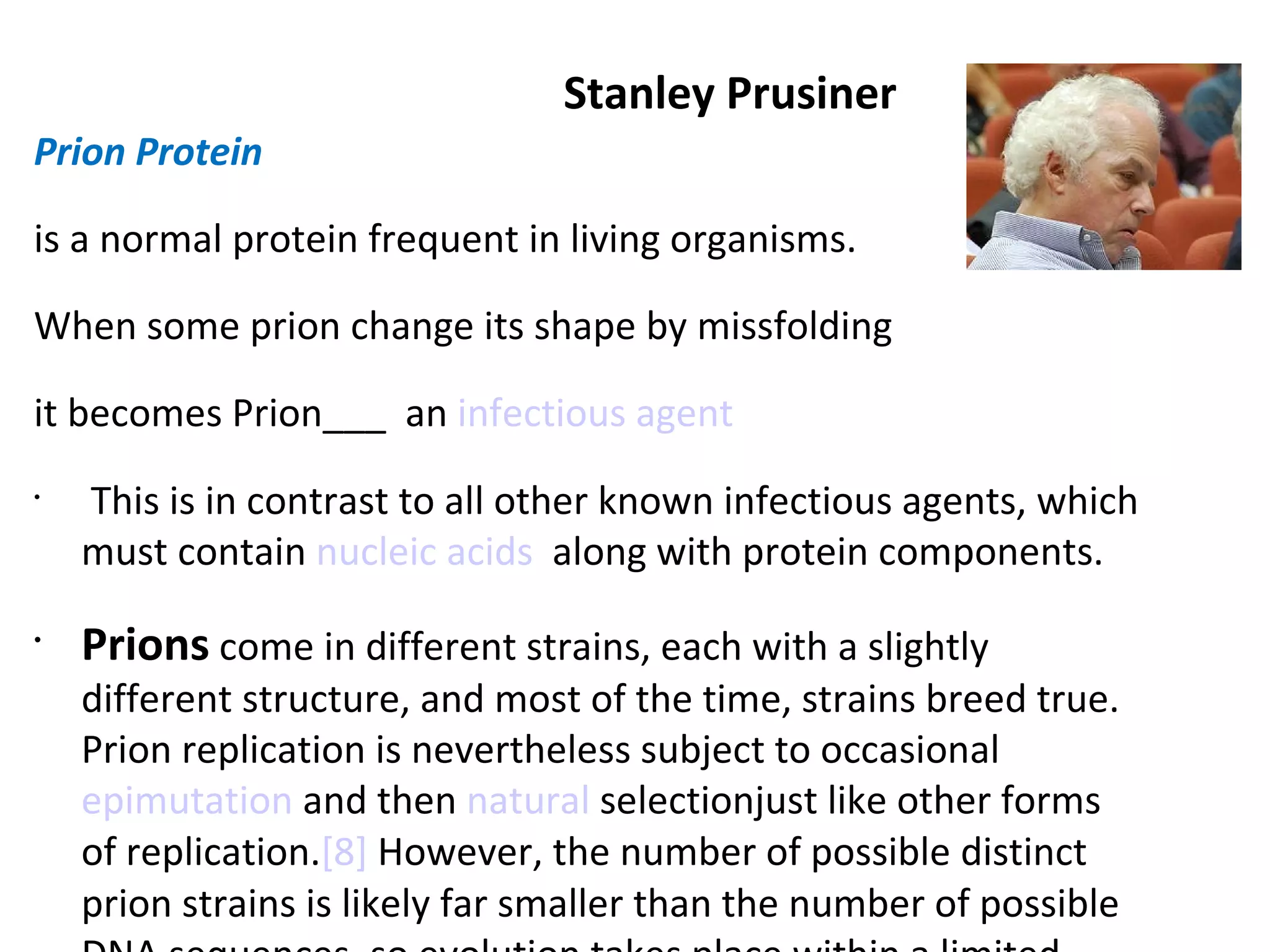 Stanley Prusiner Prion Protein  is a normal protein frequent in living organisms.  When some prion change its shape by missfolding  it becomes Prion___  an  infectious agent     This is in contrast to all other known infectious agents, which must contain  nucleic acids   along with protein components.  Prions  come in different strains, each with a slightly different structure, and most of the time, strains breed true. Prion replication is nevertheless subject to occasional  epimutation  and then  natural  selection just like other forms of replication. [8]  However, the number of possible distinct prion strains is likely far smaller than the number of possible DNA sequences, so evolution takes place within a limited space. 
