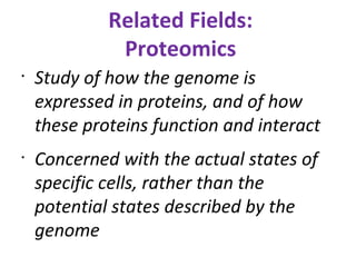 Related Fields: Proteomics Study of how the genome is expressed in proteins, and of how these proteins function and interact Concerned with the actual states of specific cells, rather than the potential states described by the genome 