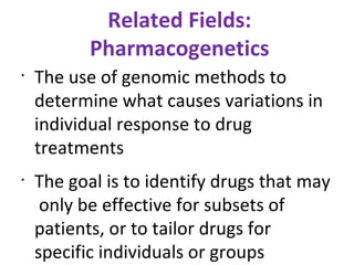 Related Fields: Pharmacogenetics The use of genomic methods to determine what causes variations in individual response to drug treatments The goal is to identify drugs that may  only be effective for subsets of patients, or to tailor drugs for specific individuals or groups 