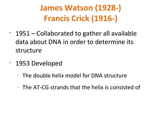 James Watson (1928-) Francis Crick (1916-) 1951 – Collaborated to gather all available data about DNA in order to determine its structure 1953 Developed  The double helix model for DNA structure The AT-CG strands that the helix is consisted of 