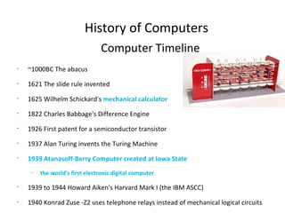 Computer Timeline ~1000BC The abacus 1621 The slide rule invented 1625 Wilhelm Schickard's  mechanical calculator 1822 Charles Babbage's Difference Engine  1926 First patent for a semiconductor transistor 1937 Alan Turing invents the Turing Machine 1939 Atanasoff-Berry Computer created at Iowa State  the world's first electronic digital computer  1939 to 1944 Howard Aiken's Harvard Mark I (the IBM ASCC) 1940 Konrad Zuse -Z2 uses telephone relays instead of mechanical logical circuits  1943 Collossus - British vacuum tube computer  1944 Grace Hopper, Mark I Programmer (Harvard Mark I)  1945 First  Computer &quot;Bug&quot;,  Vannevar Bush &quot;As we may think&quot;  History of Computers 