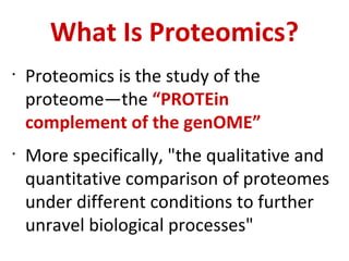 What Is Proteomics? Proteomics is the study of the proteome—the  “PROTEin complement of the genOME” More specifically, &quot;the qualitative and quantitative comparison of proteomes under different conditions to further unravel biological processes&quot; 