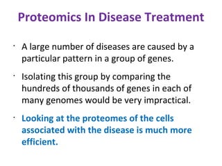 Proteomics In Disease Treatment A large number of diseases are caused by a particular pattern in a group of genes. Isolating this group by comparing the hundreds of thousands of genes in each of many genomes would be very impractical. Looking at the proteomes of the cells associated with the disease is much more efficient. 