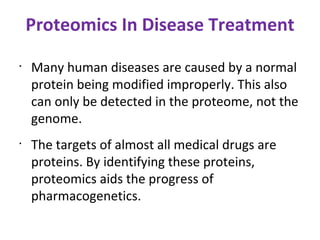 Proteomics In Disease Treatment Many human diseases are caused by a normal protein being modified improperly. This also can only be detected in the proteome, not the genome. The targets of almost all medical drugs are proteins. By identifying these proteins, proteomics aids the progress of pharmacogenetics. 