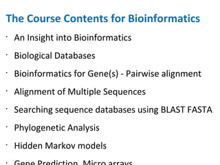 The Course Contents for Bioinformatics An Insight into Bioinformatics Biological Databases Bioinformatics for Gene(s) - Pairwise alignment Alignment of Multiple Sequences Searching sequence databases using BLAST FASTA Phylogenetic Analysis Hidden Markov models Gene Prediction, Micro arrays Bioinformatics for Protein(s) -Structure Prediction Dynamic programming applet Rasmol, Phylogeny, Multiple alignment 
