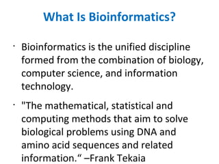 What Is Bioinformatics? Bioinformatics is the unified discipline formed from the combination of biology, computer science, and information technology. &quot;The mathematical, statistical and computing methods that aim to solve biological problems using DNA and amino acid sequences and related information.“ –Frank Tekaia 