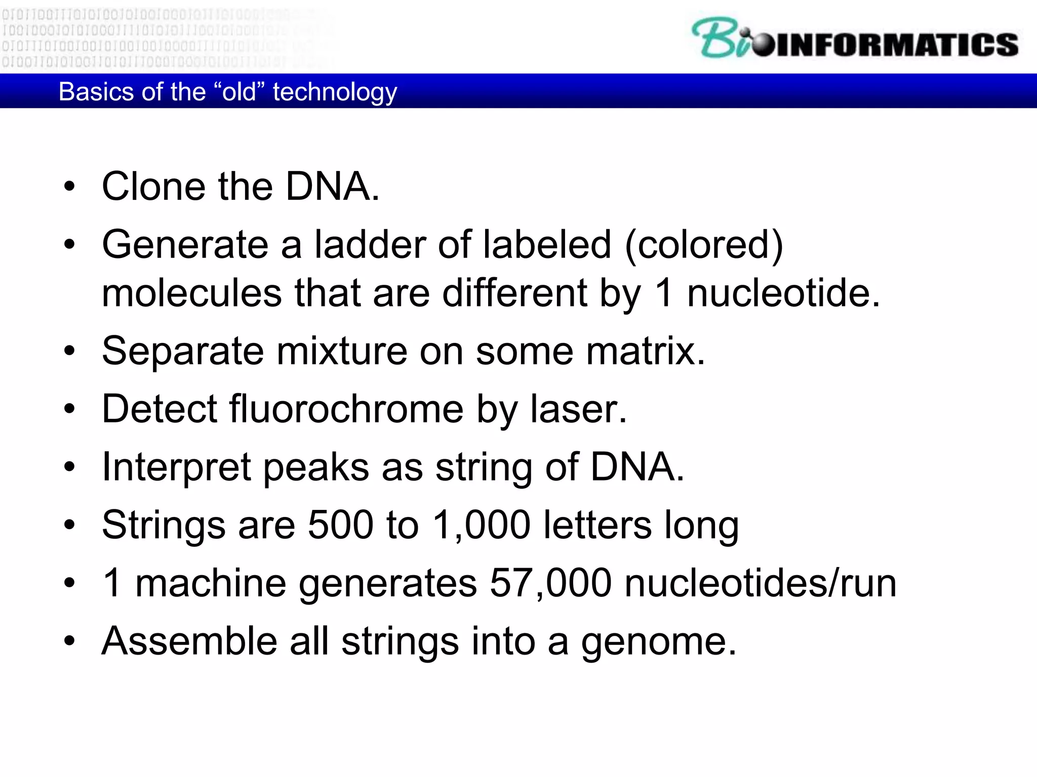 Basics of the ―old‖ technology


• Clone the DNA.
• Generate a ladder of labeled (colored)
  molecules that are different by 1 nucleotide.
• Separate mixture on some matrix.
• Detect fluorochrome by laser.
• Interpret peaks as string of DNA.
• Strings are 500 to 1,000 letters long
• 1 machine generates 57,000 nucleotides/run
• Assemble all strings into a genome.
 