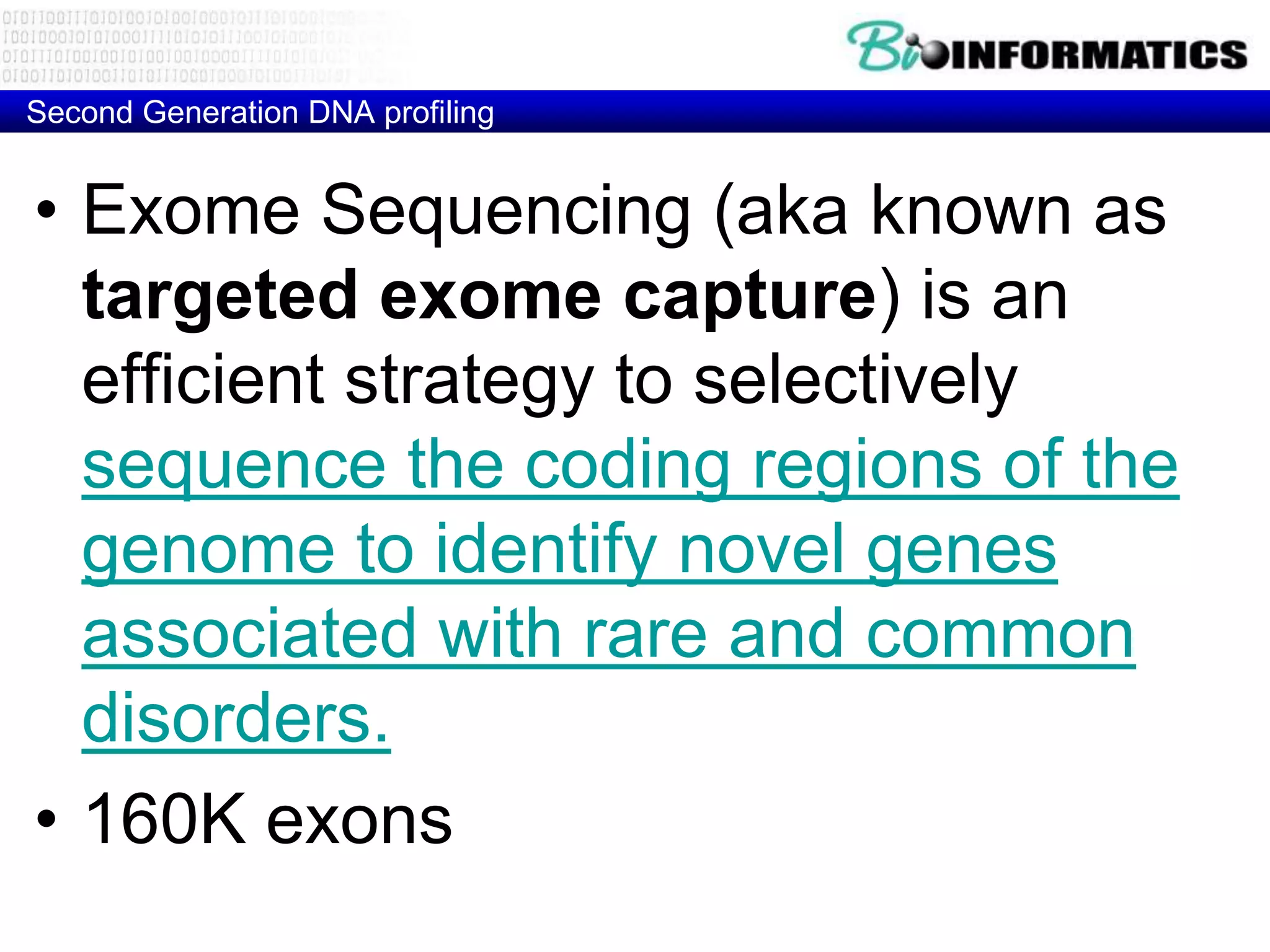Second Generation DNA profiling


• Exome Sequencing (aka known as
  targeted exome capture) is an
  efficient strategy to selectively
  sequence the coding regions of the
  genome to identify novel genes
  associated with rare and common
  disorders.
• 160K exons
 