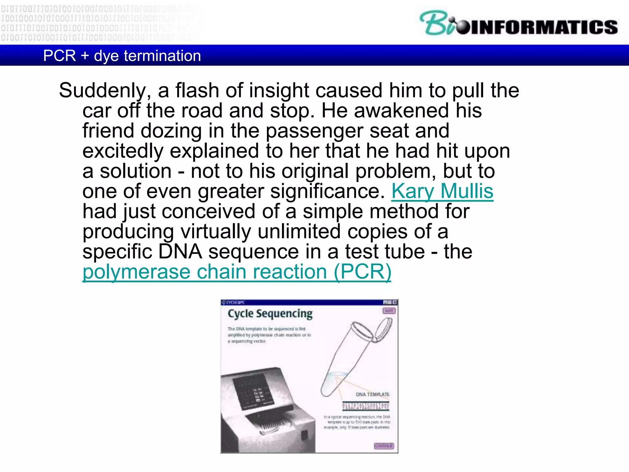 PCR + dye termination

  Suddenly, a flash of insight caused him to pull the
    car off the road and stop. He awakened his
    friend dozing in the passenger seat and
    excitedly explained to her that he had hit upon
    a solution - not to his original problem, but to
    one of even greater significance. Kary Mullis
    had just conceived of a simple method for
    producing virtually unlimited copies of a
    specific DNA sequence in a test tube - the
    polymerase chain reaction (PCR)
 