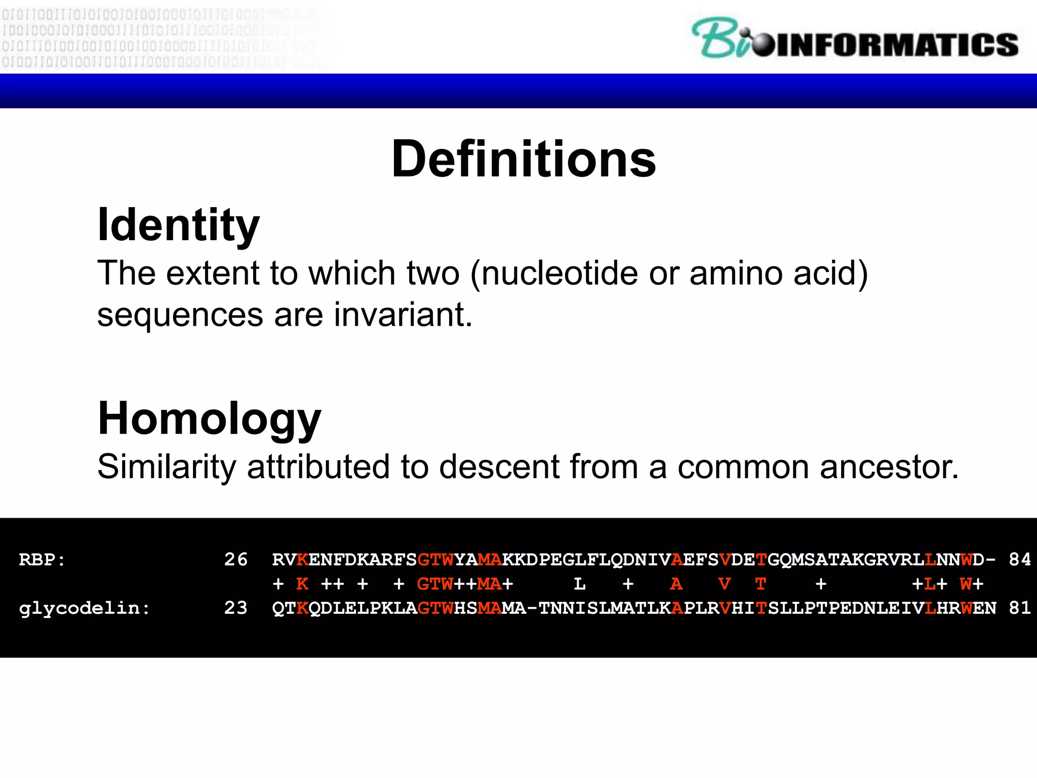 Definitions
       Identity
       The extent to which two (nucleotide or amino acid)
       sequences are invariant.


       Homology
       Similarity attributed to descent from a common ancestor.

RBP:           26   RVKENFDKARFSGTWYAMAKKDPEGLFLQDNIVAEFSVDETGQMSATAKGRVRLLNNWD- 84
                    + K ++ + + GTW++MA+      L   +   A   V T     +       +L+ W+
glycodelin:    23   QTKQDLELPKLAGTWHSMAMA-TNNISLMATLKAPLRVHITSLLPTPEDNLEIVLHRWEN 81
 