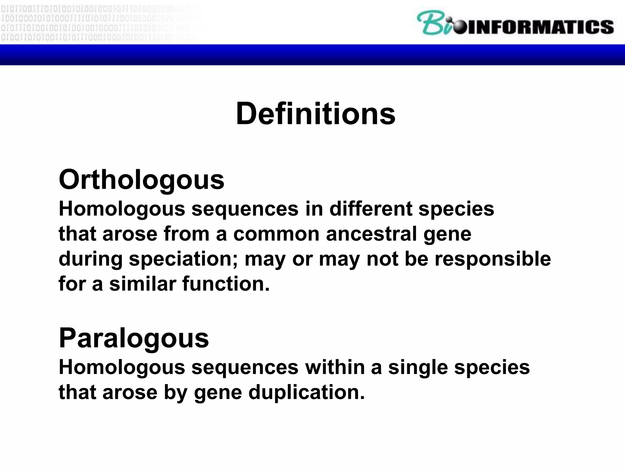 Definitions

Orthologous
Homologous sequences in different species
that arose from a common ancestral gene
during speciation; may or may not be responsible
for a similar function.

Paralogous
Homologous sequences within a single species
that arose by gene duplication.
 