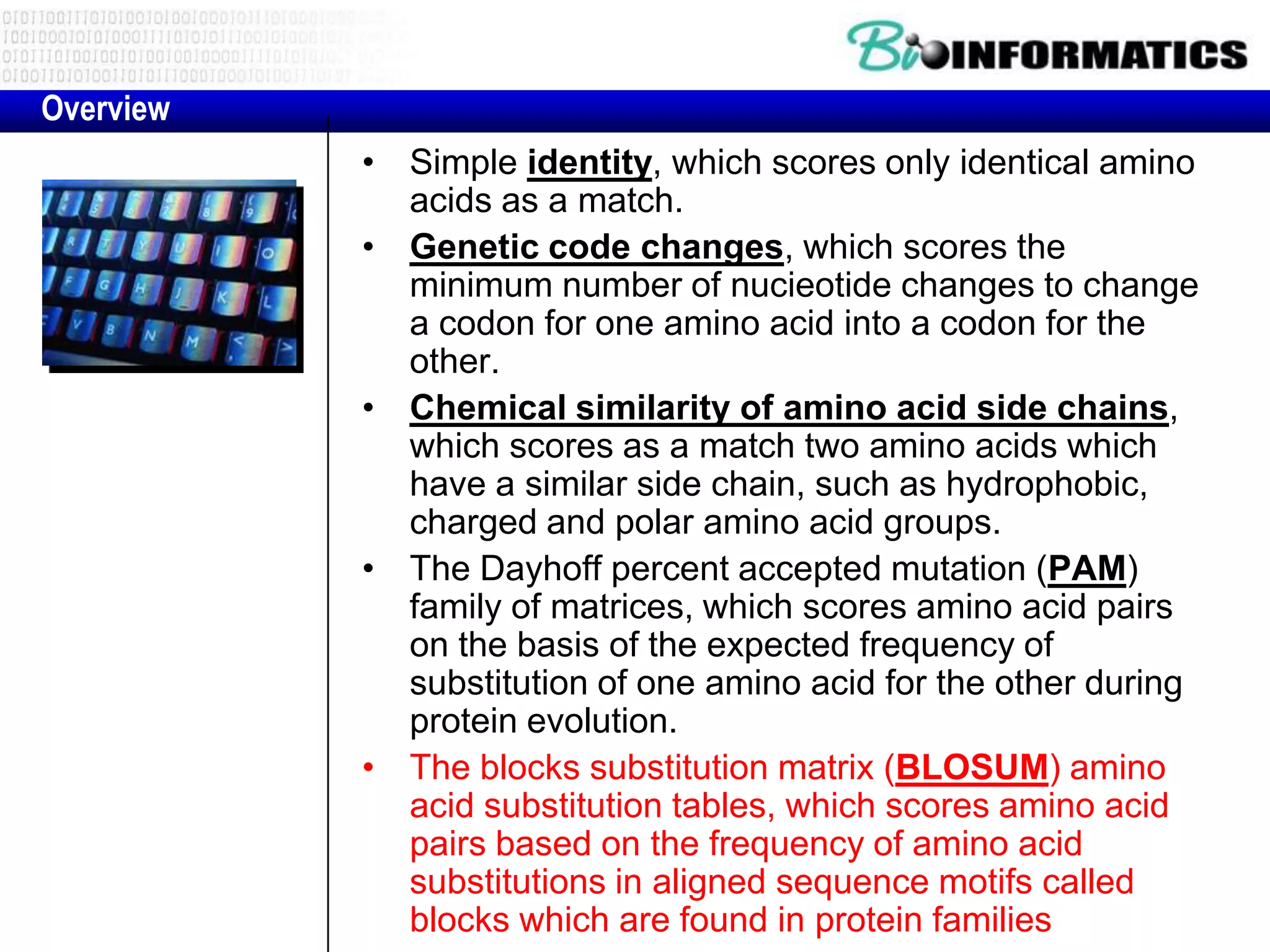 Overview
           • Simple identity, which scores only identical amino
             acids as a match.
           • Genetic code changes, which scores the
             minimum number of nucieotide changes to change
             a codon for one amino acid into a codon for the
             other.
           • Chemical similarity of amino acid side chains,
             which scores as a match two amino acids which
             have a similar side chain, such as hydrophobic,
             charged and polar amino acid groups.
           • The Dayhoff percent accepted mutation (PAM)
             family of matrices, which scores amino acid pairs
             on the basis of the expected frequency of
             substitution of one amino acid for the other during
             protein evolution.
           • The blocks substitution matrix (BLOSUM) amino
             acid substitution tables, which scores amino acid
             pairs based on the frequency of amino acid
             substitutions in aligned sequence motifs called
             blocks which are found in protein families
 