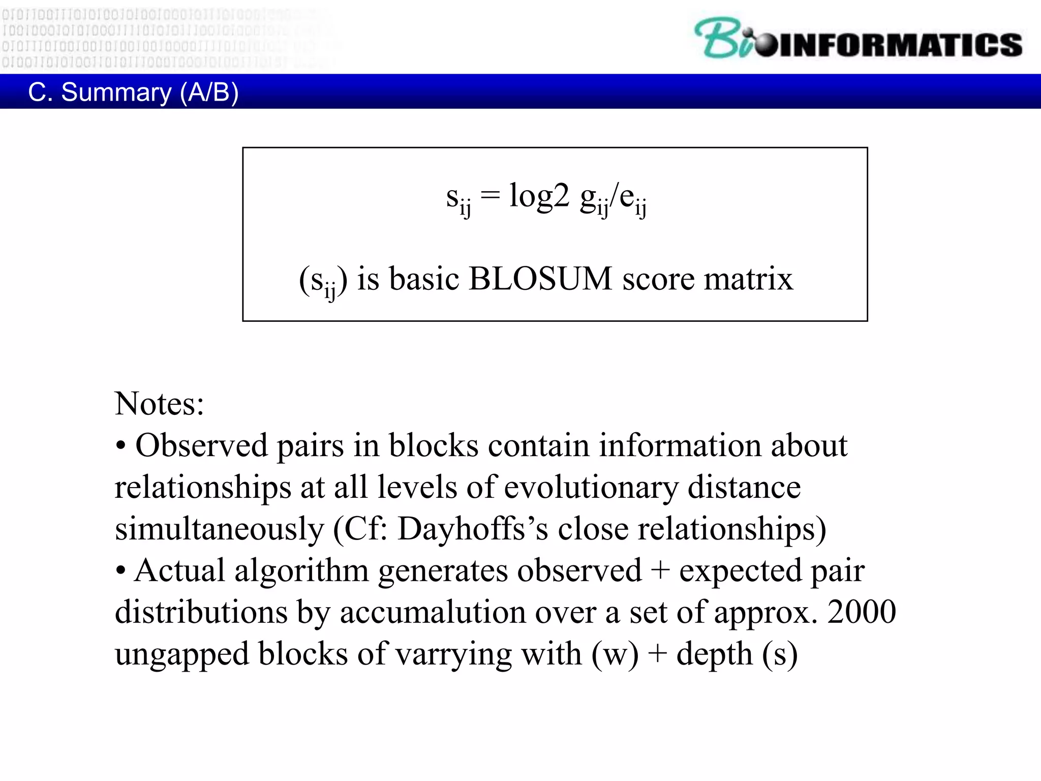 C. Summary (A/B)



                             sij = log2 gij/eij

                   (sij) is basic BLOSUM score matrix


      Notes:
      • Observed pairs in blocks contain information about
      relationships at all levels of evolutionary distance
      simultaneously (Cf: Dayhoffs’s close relationships)
      • Actual algorithm generates observed + expected pair
      distributions by accumalution over a set of approx. 2000
      ungapped blocks of varrying with (w) + depth (s)
 