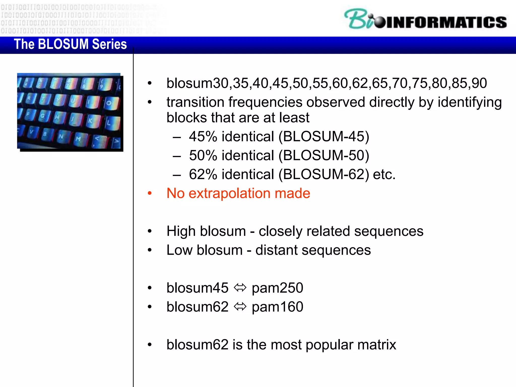The BLOSUM Series

                    • blosum30,35,40,45,50,55,60,62,65,70,75,80,85,90
                    • transition frequencies observed directly by identifying
                      blocks that are at least
                        – 45% identical (BLOSUM-45)
                        – 50% identical (BLOSUM-50)
                        – 62% identical (BLOSUM-62) etc.
                    • No extrapolation made

                    • High blosum - closely related sequences
                    • Low blosum - distant sequences

                    • blosum45  pam250
                    • blosum62  pam160

                    • blosum62 is the most popular matrix
 