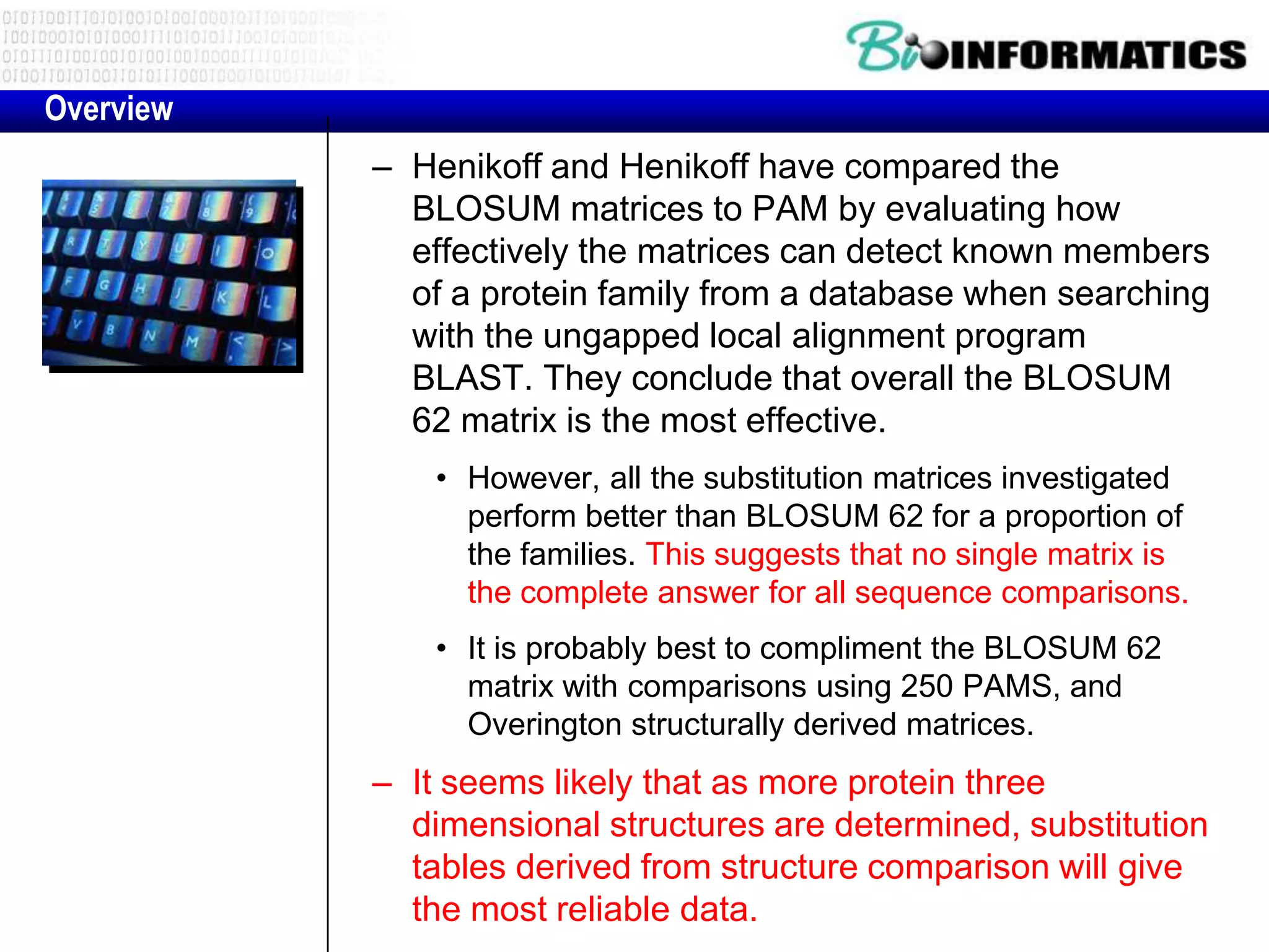 Overview
           – Henikoff and Henikoff have compared the
             BLOSUM matrices to PAM by evaluating how
             effectively the matrices can detect known members
             of a protein family from a database when searching
             with the ungapped local alignment program
             BLAST. They conclude that overall the BLOSUM
             62 matrix is the most effective.
               • However, all the substitution matrices investigated
                 perform better than BLOSUM 62 for a proportion of
                 the families. This suggests that no single matrix is
                 the complete answer for all sequence comparisons.
               • It is probably best to compliment the BLOSUM 62
                 matrix with comparisons using 250 PAMS, and
                 Overington structurally derived matrices.
           – It seems likely that as more protein three
             dimensional structures are determined, substitution
             tables derived from structure comparison will give
             the most reliable data.
 