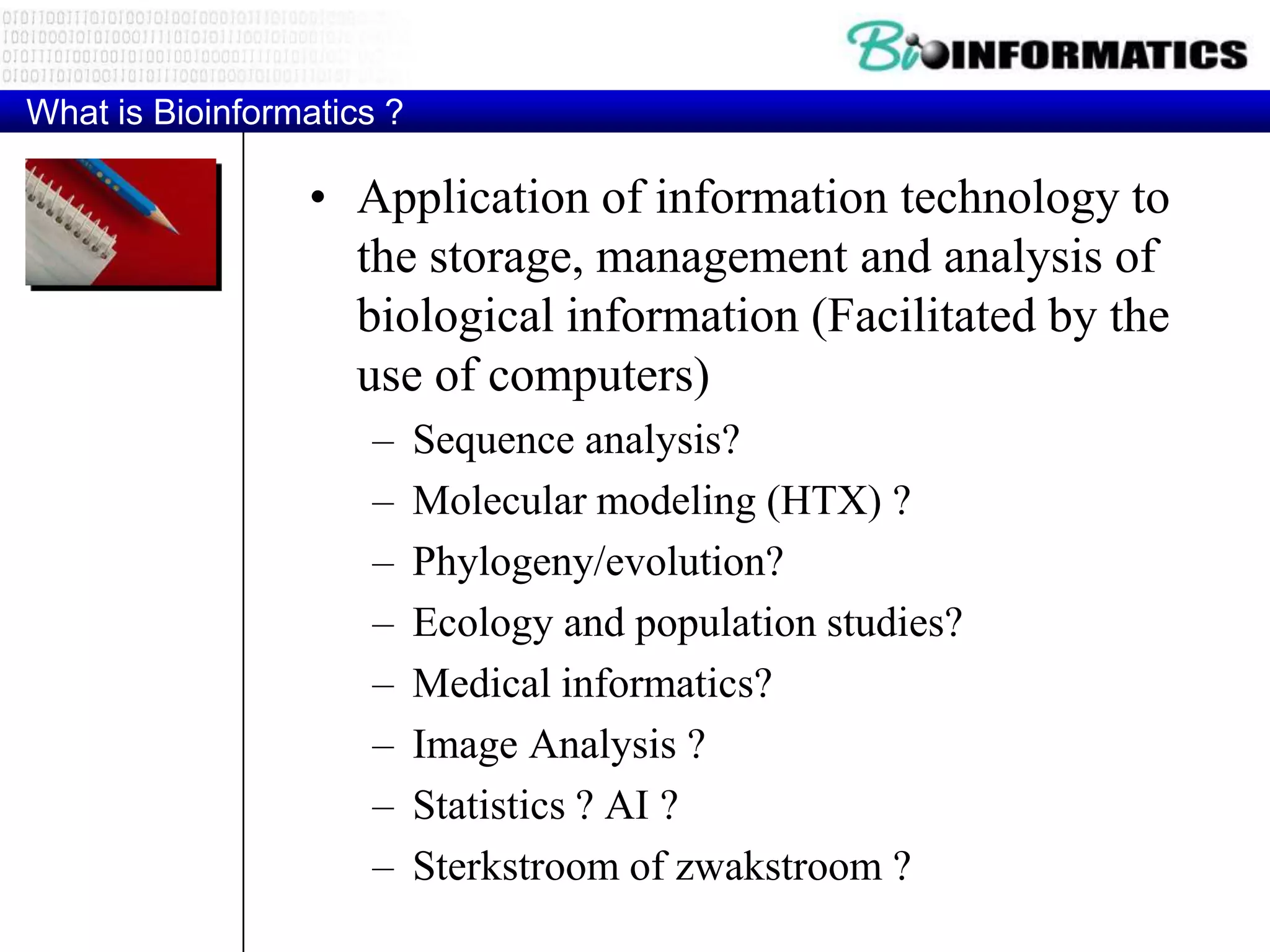 What is Bioinformatics ?

                 • Application of information technology to
                   the storage, management and analysis of
                   biological information (Facilitated by the
                   use of computers)
                     –     Sequence analysis?
                     –     Molecular modeling (HTX) ?
                     –     Phylogeny/evolution?
                     –     Ecology and population studies?
                     –     Medical informatics?
                     –     Image Analysis ?
                     –     Statistics ? AI ?
                     –     Sterkstroom of zwakstroom ?
 