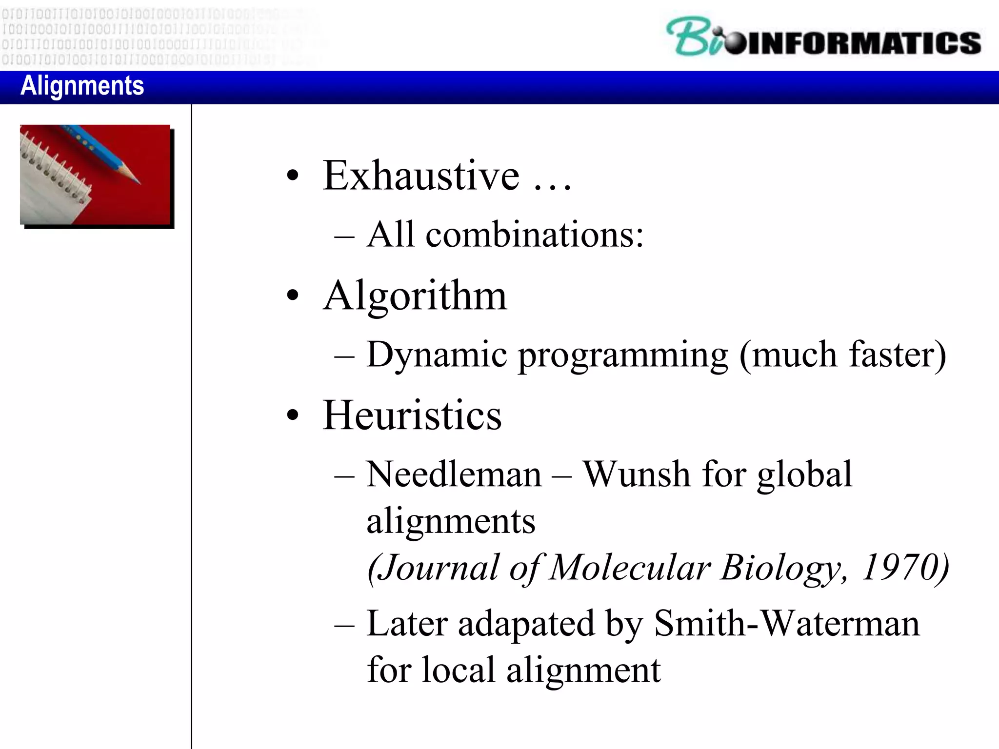 Alignments


             • Exhaustive …
               – All combinations:
             • Algorithm
               – Dynamic programming (much faster)
             • Heuristics
               – Needleman – Wunsh for global
                 alignments
                 (Journal of Molecular Biology, 1970)
               – Later adapated by Smith-Waterman
                 for local alignment
 