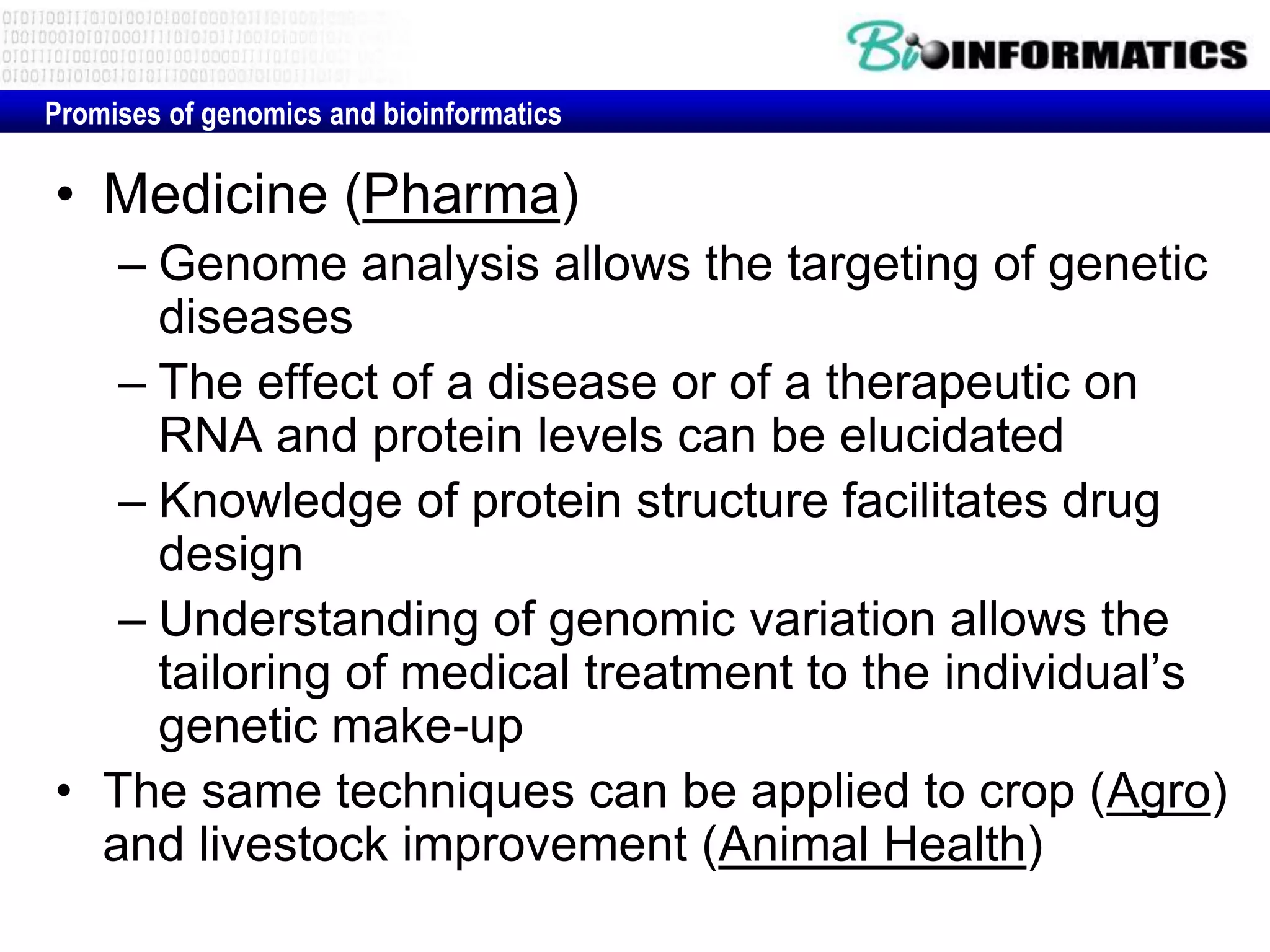 Promises of genomics and bioinformatics

• Medicine (Pharma)
   – Genome analysis allows the targeting of genetic
     diseases
   – The effect of a disease or of a therapeutic on
     RNA and protein levels can be elucidated
   – Knowledge of protein structure facilitates drug
     design
   – Understanding of genomic variation allows the
     tailoring of medical treatment to the individual’s
     genetic make-up
• The same techniques can be applied to crop (Agro)
  and livestock improvement (Animal Health)
 