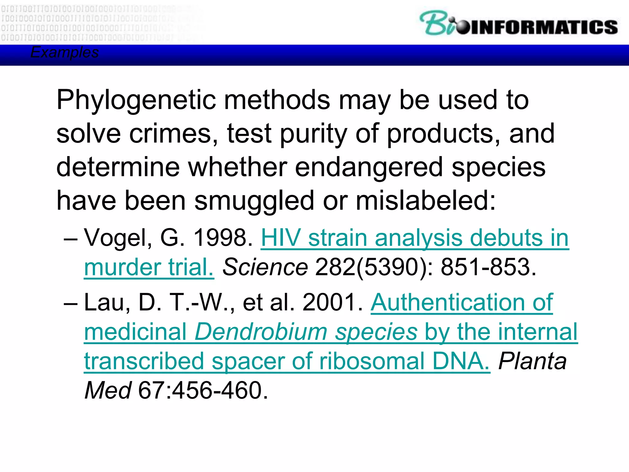 Examples


   Phylogenetic methods may be used to
   solve crimes, test purity of products, and
   determine whether endangered species
   have been smuggled or mislabeled:
   – Vogel, G. 1998. HIV strain analysis debuts in
     murder trial. Science 282(5390): 851-853.
   – Lau, D. T.-W., et al. 2001. Authentication of
     medicinal Dendrobium species by the internal
     transcribed spacer of ribosomal DNA. Planta
     Med 67:456-460.
 