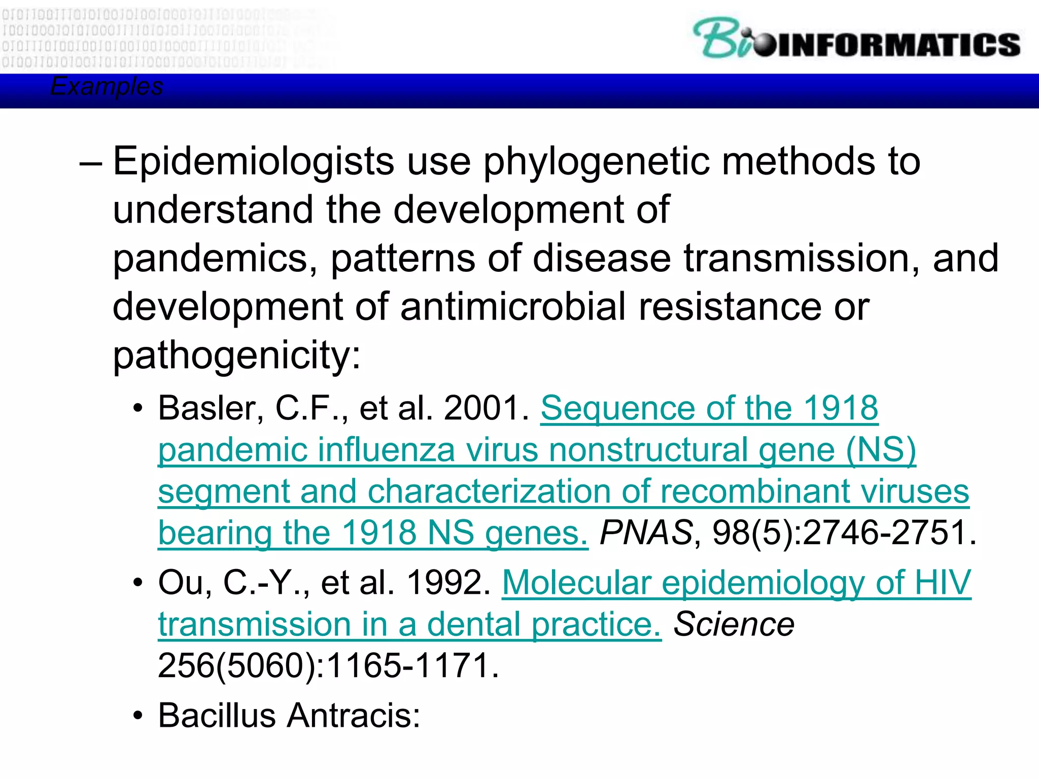Examples


  – Epidemiologists use phylogenetic methods to
    understand the development of
    pandemics, patterns of disease transmission, and
    development of antimicrobial resistance or
    pathogenicity:
     • Basler, C.F., et al. 2001. Sequence of the 1918
       pandemic influenza virus nonstructural gene (NS)
       segment and characterization of recombinant viruses
       bearing the 1918 NS genes. PNAS, 98(5):2746-2751.
     • Ou, C.-Y., et al. 1992. Molecular epidemiology of HIV
       transmission in a dental practice. Science
       256(5060):1165-1171.
     • Bacillus Antracis:
 