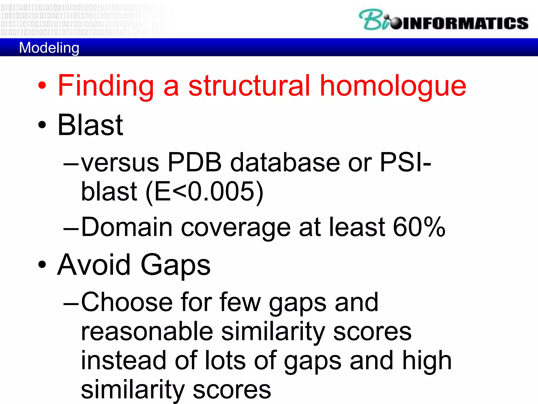Modeling

  • Finding a structural homologue
  • Blast
     –versus PDB database or PSI-
      blast (E<0.005)
     –Domain coverage at least 60%
  • Avoid Gaps
     –Choose for few gaps and
      reasonable similarity scores
      instead of lots of gaps and high
      similarity scores
 