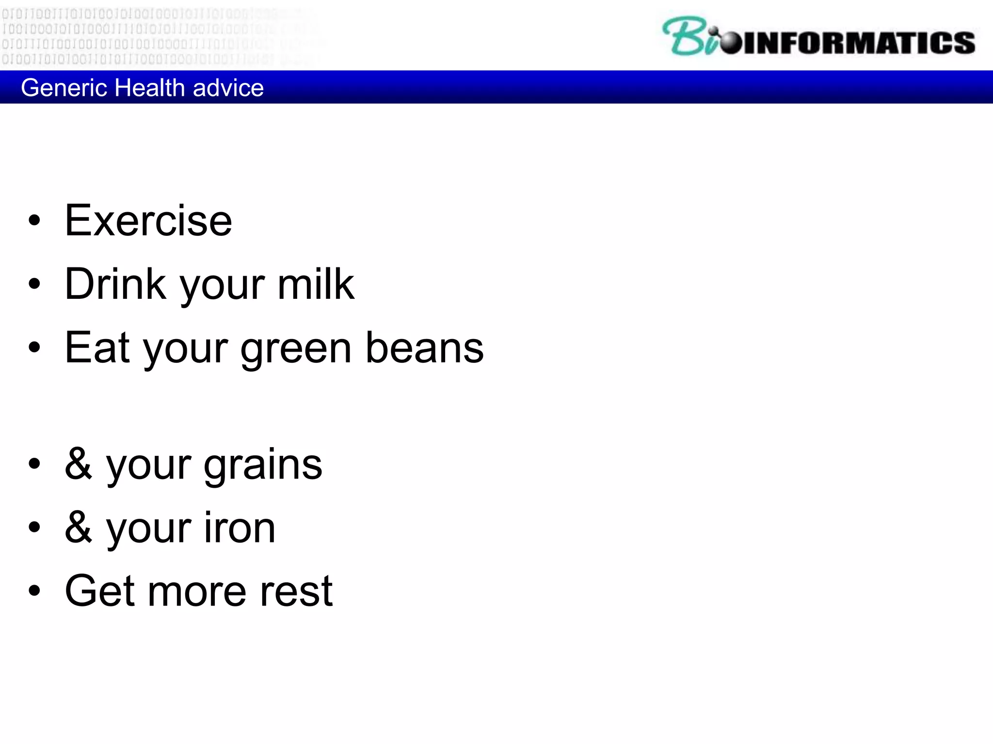 Generic Health advice




• Exercise (Hypertrophic Cardiomyopathy)
• Drink your milk (MCM6 Lactose intolarance)
• Eat your green beans (glucose-6-phosphate
  dehydrogenase Deficiency)
• & your grains (HLA-DQ2 – Celiac disease)
• & your iron (HFE - Hemochromatosis)
• Get more rest (HLA-DR2 - Narcolepsy)
 