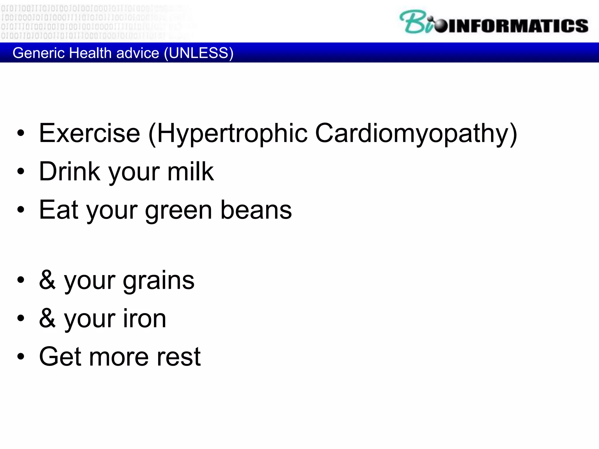 Generic Health advice (UNLESS)




• Exercise (Hypertrophic Cardiomyopathy)
• Drink your milk (MCM6 Lactose intolarance)
• Eat your green beans (glucose-6-phosphate
  dehydrogenase Deficiency)
• & your grains (HLA-DQ2 – Celiac disease)
• & your iron (HFE - Hemochromatosis)
• Get more rest (HLA-DR2 - Narcolepsy)
 