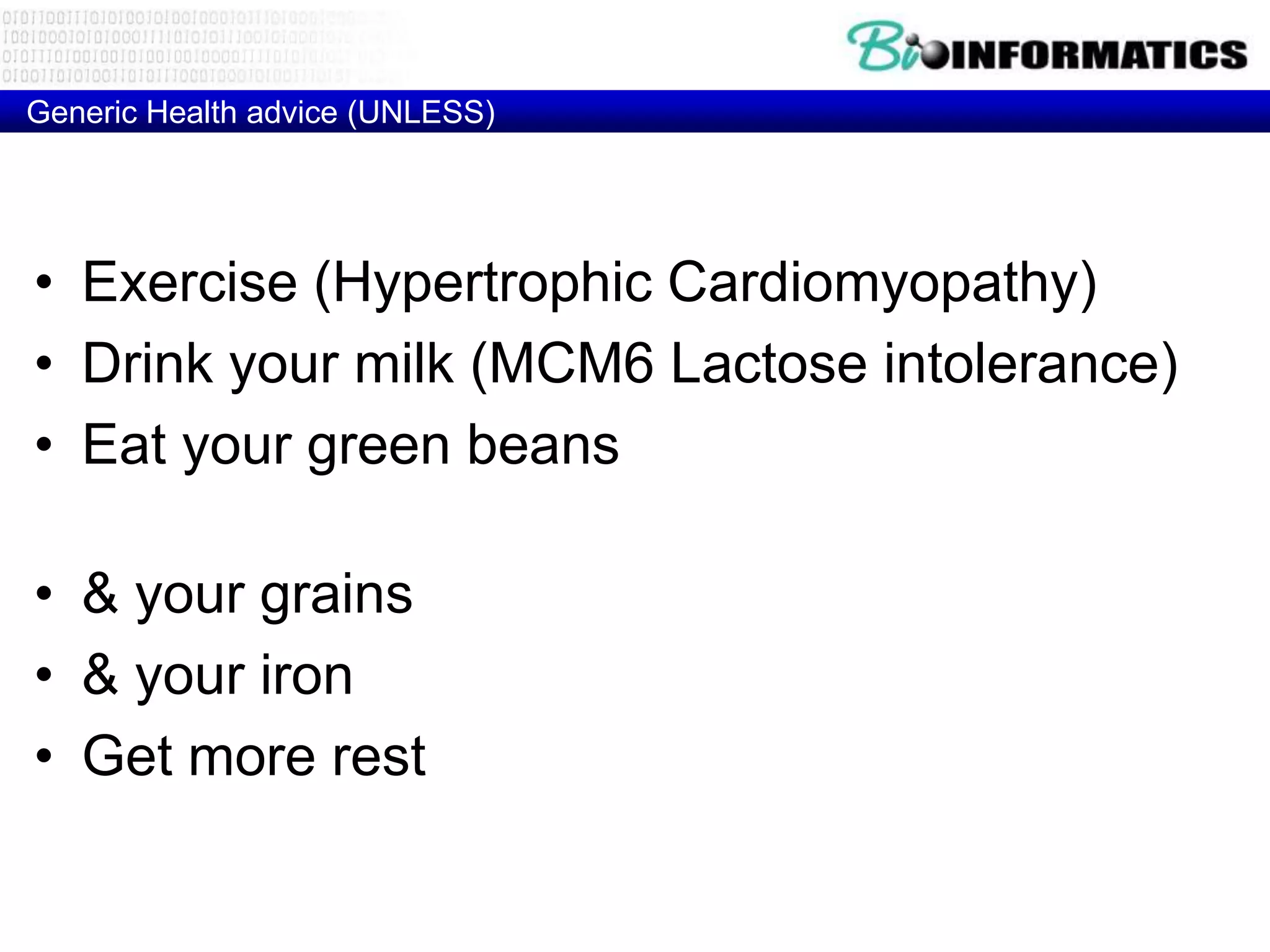 Generic Health advice (UNLESS)




• Exercise (Hypertrophic Cardiomyopathy)
• Drink your milk (MCM6 Lactose intolerance)
• Eat your green beans (glucose-6-phosphate
  dehydrogenase Deficiency)
• & your grains (HLA-DQ2 – Celiac disease)
• & your iron (HFE - Hemochromatosis)
• Get more rest (HLA-DR2 - Narcolepsy)
 