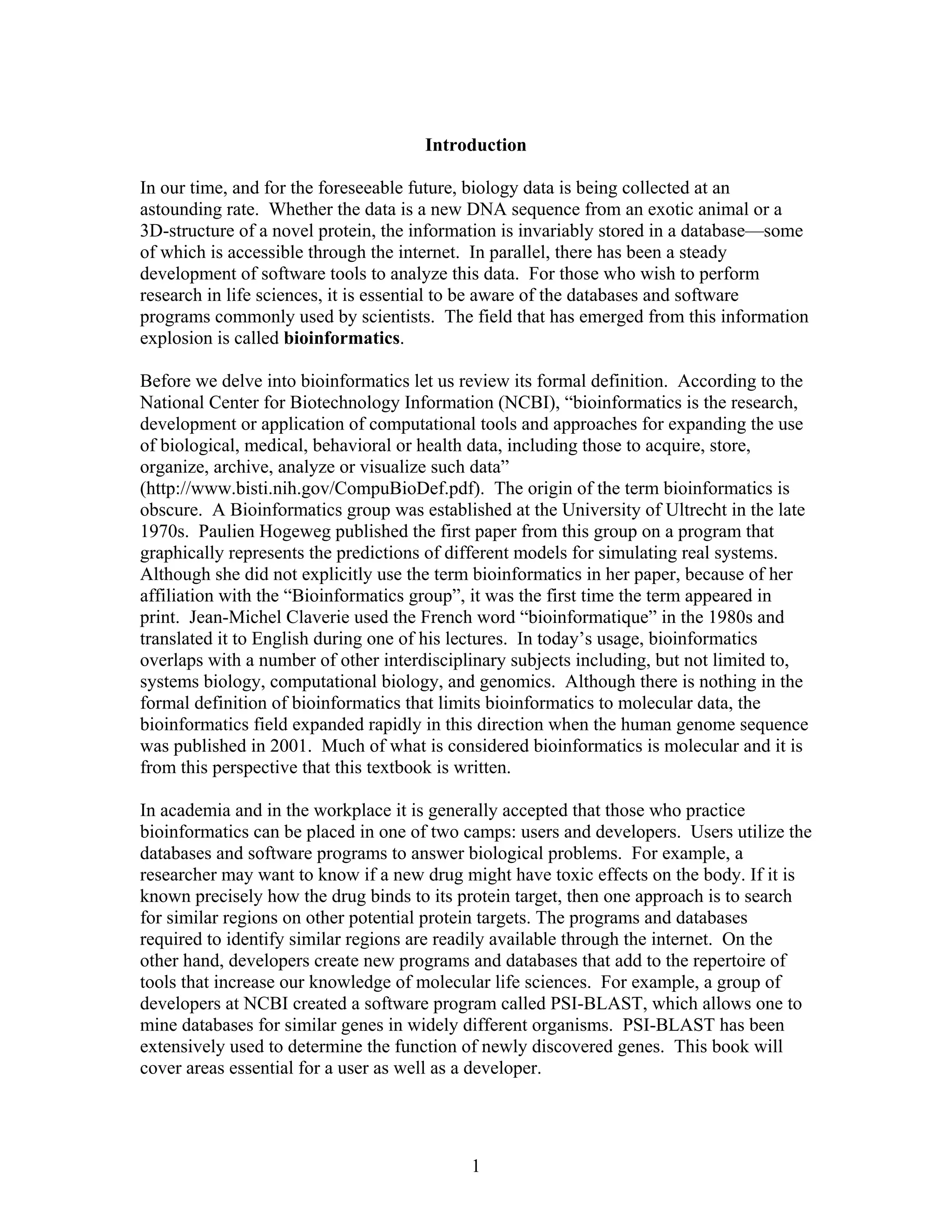 Introduction
In our time, and for the foreseeable future, biology data is being collected at an
astounding rate. Whether the data is a new DNA sequence from an exotic animal or a
3D-structure of a novel protein, the information is invariably stored in a database—some
of which is accessible through the internet. In parallel, there has been a steady
development of software tools to analyze this data. For those who wish to perform
research in life sciences, it is essential to be aware of the databases and software
programs commonly used by scientists. The field that has emerged from this information
explosion is called bioinformatics.
Before we delve into bioinformatics let us review its formal definition. According to the
National Center for Biotechnology Information (NCBI), “bioinformatics is the research,
development or application of computational tools and approaches for expanding the use
of biological, medical, behavioral or health data, including those to acquire, store,
organize, archive, analyze or visualize such data”
(http://www.bisti.nih.gov/CompuBioDef.pdf). The origin of the term bioinformatics is
obscure. A Bioinformatics group was established at the University of Ultrecht in the late
1970s. Paulien Hogeweg published the first paper from this group on a program that
graphically represents the predictions of different models for simulating real systems.
Although she did not explicitly use the term bioinformatics in her paper, because of her
affiliation with the “Bioinformatics group”, it was the first time the term appeared in
print. Jean-Michel Claverie used the French word “bioinformatique” in the 1980s and
translated it to English during one of his lectures. In today’s usage, bioinformatics
overlaps with a number of other interdisciplinary subjects including, but not limited to,
systems biology, computational biology, and genomics. Although there is nothing in the
formal definition of bioinformatics that limits bioinformatics to molecular data, the
bioinformatics field expanded rapidly in this direction when the human genome sequence
was published in 2001. Much of what is considered bioinformatics is molecular and it is
from this perspective that this textbook is written.
In academia and in the workplace it is generally accepted that those who practice
bioinformatics can be placed in one of two camps: users and developers. Users utilize the
databases and software programs to answer biological problems. For example, a
researcher may want to know if a new drug might have toxic effects on the body. If it is
known precisely how the drug binds to its protein target, then one approach is to search
for similar regions on other potential protein targets. The programs and databases
required to identify similar regions are readily available through the internet. On the
other hand, developers create new programs and databases that add to the repertoire of
tools that increase our knowledge of molecular life sciences. For example, a group of
developers at NCBI created a software program called PSI-BLAST, which allows one to
mine databases for similar genes in widely different organisms. PSI-BLAST has been
extensively used to determine the function of newly discovered genes. This book will
cover areas essential for a user as well as a developer.
1
 