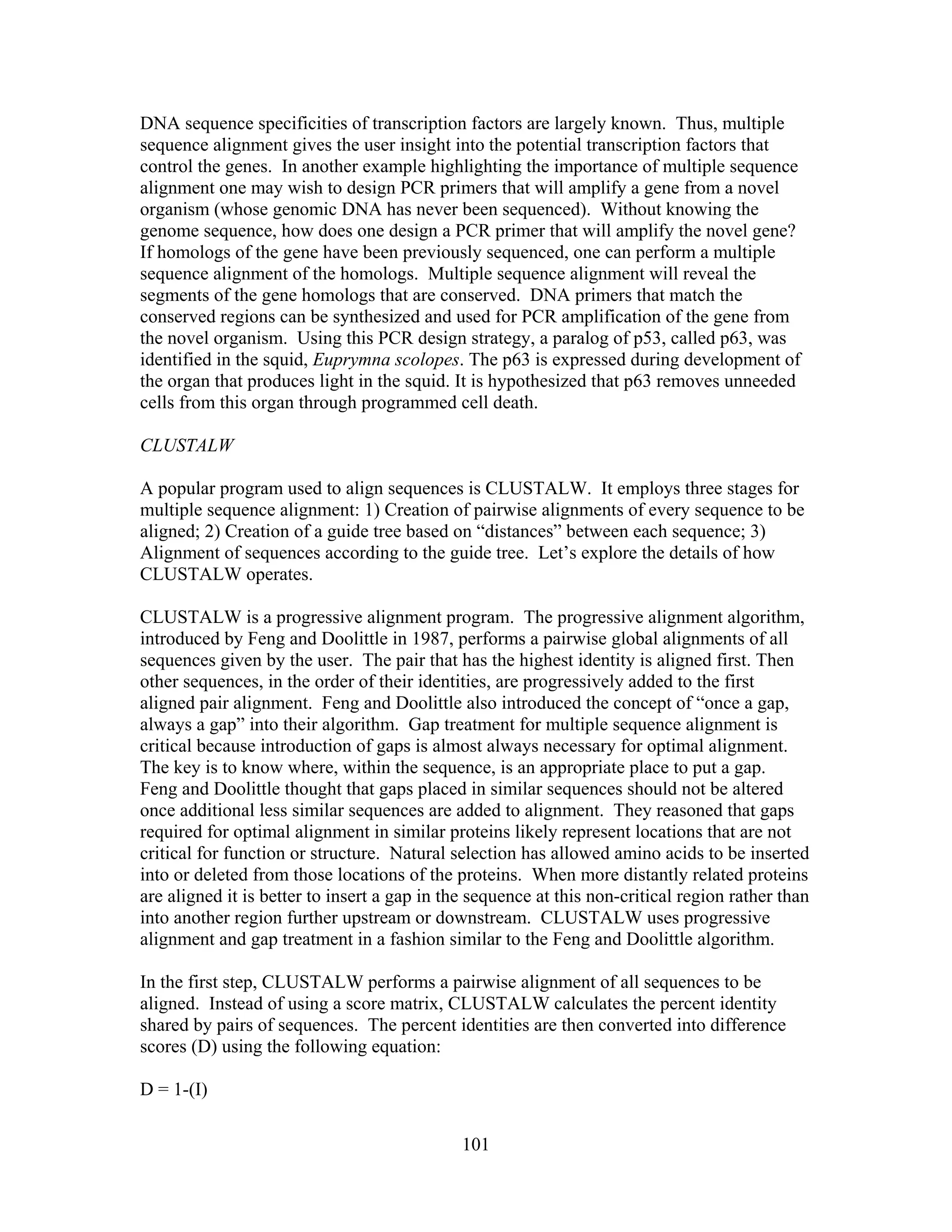 DNA sequence specificities of transcription factors are largely known. Thus, multiple
sequence alignment gives the user insight into the potential transcription factors that
control the genes. In another example highlighting the importance of multiple sequence
alignment one may wish to design PCR primers that will amplify a gene from a novel
organism (whose genomic DNA has never been sequenced). Without knowing the
genome sequence, how does one design a PCR primer that will amplify the novel gene?
If homologs of the gene have been previously sequenced, one can perform a multiple
sequence alignment of the homologs. Multiple sequence alignment will reveal the
segments of the gene homologs that are conserved. DNA primers that match the
conserved regions can be synthesized and used for PCR amplification of the gene from
the novel organism. Using this PCR design strategy, a paralog of p53, called p63, was
identified in the squid, Euprymna scolopes. The p63 is expressed during development of
the organ that produces light in the squid. It is hypothesized that p63 removes unneeded
cells from this organ through programmed cell death.
CLUSTALW
A popular program used to align sequences is CLUSTALW. It employs three stages for
multiple sequence alignment: 1) Creation of pairwise alignments of every sequence to be
aligned; 2) Creation of a guide tree based on “distances” between each sequence; 3)
Alignment of sequences according to the guide tree. Let’s explore the details of how
CLUSTALW operates.
CLUSTALW is a progressive alignment program. The progressive alignment algorithm,
introduced by Feng and Doolittle in 1987, performs a pairwise global alignments of all
sequences given by the user. The pair that has the highest identity is aligned first. Then
other sequences, in the order of their identities, are progressively added to the first
aligned pair alignment. Feng and Doolittle also introduced the concept of “once a gap,
always a gap” into their algorithm. Gap treatment for multiple sequence alignment is
critical because introduction of gaps is almost always necessary for optimal alignment.
The key is to know where, within the sequence, is an appropriate place to put a gap.
Feng and Doolittle thought that gaps placed in similar sequences should not be altered
once additional less similar sequences are added to alignment. They reasoned that gaps
required for optimal alignment in similar proteins likely represent locations that are not
critical for function or structure. Natural selection has allowed amino acids to be inserted
into or deleted from those locations of the proteins. When more distantly related proteins
are aligned it is better to insert a gap in the sequence at this non-critical region rather than
into another region further upstream or downstream. CLUSTALW uses progressive
alignment and gap treatment in a fashion similar to the Feng and Doolittle algorithm.
In the first step, CLUSTALW performs a pairwise alignment of all sequences to be
aligned. Instead of using a score matrix, CLUSTALW calculates the percent identity
shared by pairs of sequences. The percent identities are then converted into difference
scores (D) using the following equation:
D = 1-(I)
101
 