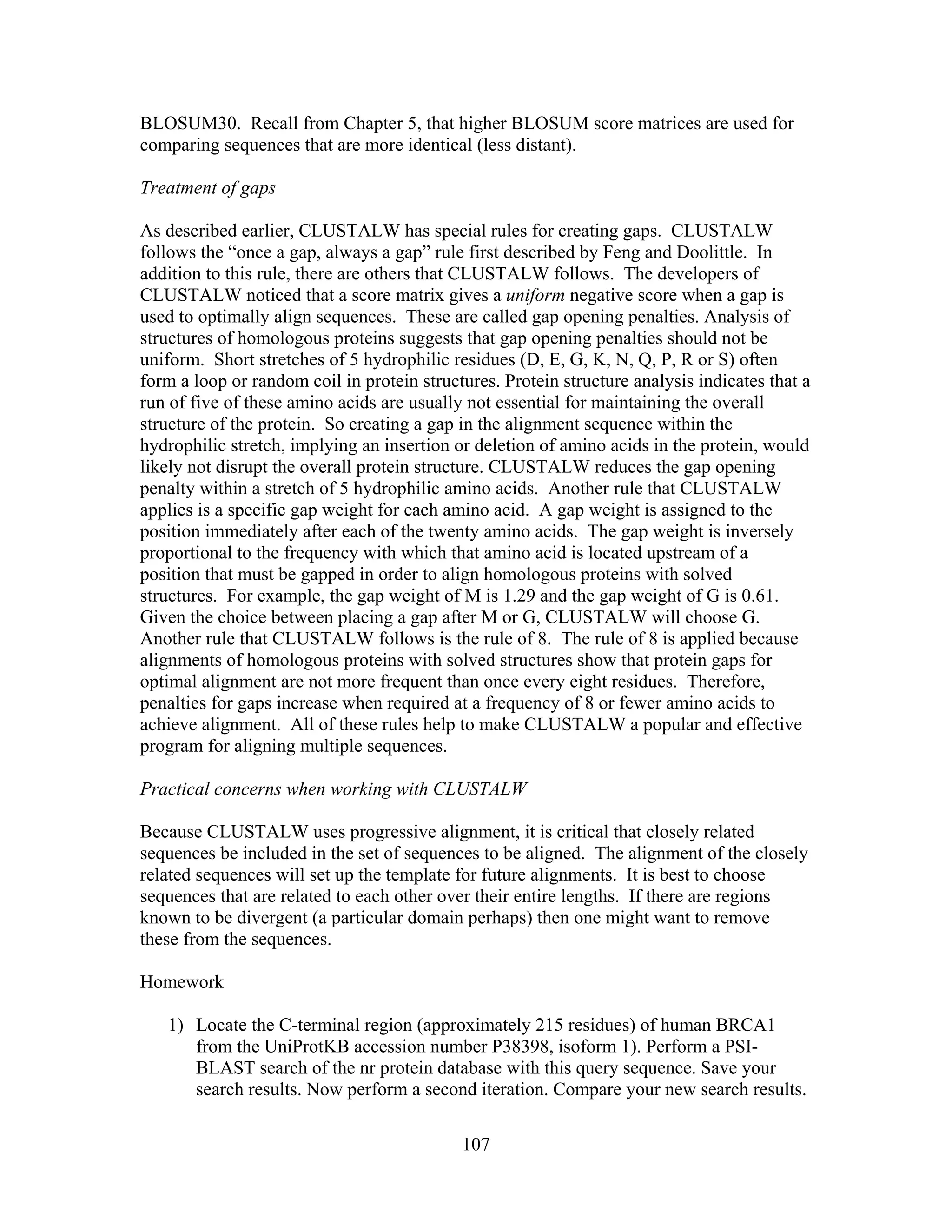 BLOSUM30. Recall from Chapter 5, that higher BLOSUM score matrices are used for
comparing sequences that are more identical (less distant).
Treatment of gaps
As described earlier, CLUSTALW has special rules for creating gaps. CLUSTALW
follows the “once a gap, always a gap” rule first described by Feng and Doolittle. In
addition to this rule, there are others that CLUSTALW follows. The developers of
CLUSTALW noticed that a score matrix gives a uniform negative score when a gap is
used to optimally align sequences. These are called gap opening penalties. Analysis of
structures of homologous proteins suggests that gap opening penalties should not be
uniform. Short stretches of 5 hydrophilic residues (D, E, G, K, N, Q, P, R or S) often
form a loop or random coil in protein structures. Protein structure analysis indicates that a
run of five of these amino acids are usually not essential for maintaining the overall
structure of the protein. So creating a gap in the alignment sequence within the
hydrophilic stretch, implying an insertion or deletion of amino acids in the protein, would
likely not disrupt the overall protein structure. CLUSTALW reduces the gap opening
penalty within a stretch of 5 hydrophilic amino acids. Another rule that CLUSTALW
applies is a specific gap weight for each amino acid. A gap weight is assigned to the
position immediately after each of the twenty amino acids. The gap weight is inversely
proportional to the frequency with which that amino acid is located upstream of a
position that must be gapped in order to align homologous proteins with solved
structures. For example, the gap weight of M is 1.29 and the gap weight of G is 0.61.
Given the choice between placing a gap after M or G, CLUSTALW will choose G.
Another rule that CLUSTALW follows is the rule of 8. The rule of 8 is applied because
alignments of homologous proteins with solved structures show that protein gaps for
optimal alignment are not more frequent than once every eight residues. Therefore,
penalties for gaps increase when required at a frequency of 8 or fewer amino acids to
achieve alignment. All of these rules help to make CLUSTALW a popular and effective
program for aligning multiple sequences.
Practical concerns when working with CLUSTALW
Because CLUSTALW uses progressive alignment, it is critical that closely related
sequences be included in the set of sequences to be aligned. The alignment of the closely
related sequences will set up the template for future alignments. It is best to choose
sequences that are related to each other over their entire lengths. If there are regions
known to be divergent (a particular domain perhaps) then one might want to remove
these from the sequences.
Homework
1) Locate the C-terminal region (approximately 215 residues) of human BRCA1
from the UniProtKB accession number P38398, isoform 1). Perform a PSI-
BLAST search of the nr protein database with this query sequence. Save your
search results. Now perform a second iteration. Compare your new search results.
107
 
