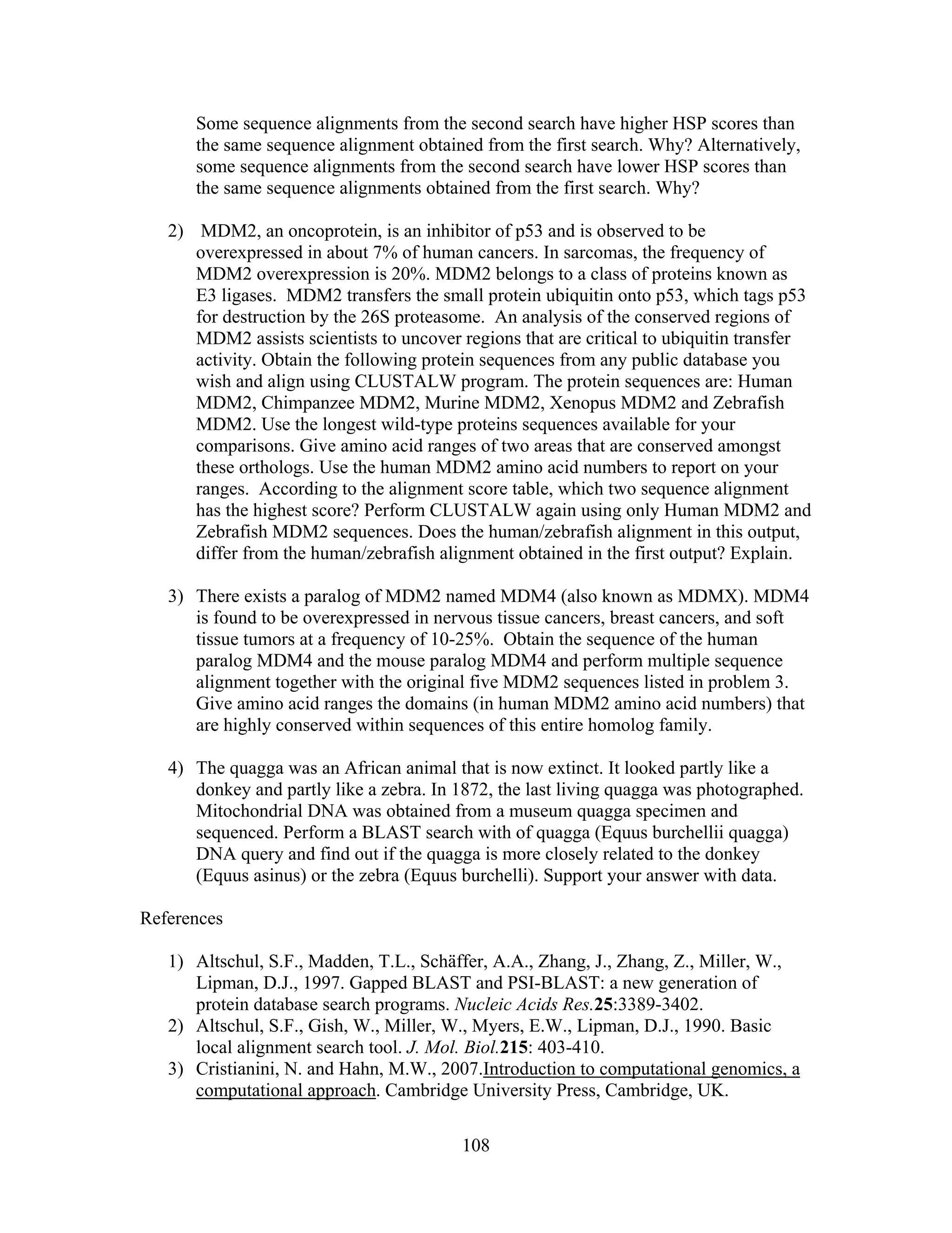 Some sequence alignments from the second search have higher HSP scores than
the same sequence alignment obtained from the first search. Why? Alternatively,
some sequence alignments from the second search have lower HSP scores than
the same sequence alignments obtained from the first search. Why?
2) MDM2, an oncoprotein, is an inhibitor of p53 and is observed to be
overexpressed in about 7% of human cancers. In sarcomas, the frequency of
MDM2 overexpression is 20%. MDM2 belongs to a class of proteins known as
E3 ligases. MDM2 transfers the small protein ubiquitin onto p53, which tags p53
for destruction by the 26S proteasome. An analysis of the conserved regions of
MDM2 assists scientists to uncover regions that are critical to ubiquitin transfer
activity. Obtain the following protein sequences from any public database you
wish and align using CLUSTALW program. The protein sequences are: Human
MDM2, Chimpanzee MDM2, Murine MDM2, Xenopus MDM2 and Zebrafish
MDM2. Use the longest wild-type proteins sequences available for your
comparisons. Give amino acid ranges of two areas that are conserved amongst
these orthologs. Use the human MDM2 amino acid numbers to report on your
ranges. According to the alignment score table, which two sequence alignment
has the highest score? Perform CLUSTALW again using only Human MDM2 and
Zebrafish MDM2 sequences. Does the human/zebrafish alignment in this output,
differ from the human/zebrafish alignment obtained in the first output? Explain.
3) There exists a paralog of MDM2 named MDM4 (also known as MDMX). MDM4
is found to be overexpressed in nervous tissue cancers, breast cancers, and soft
tissue tumors at a frequency of 10-25%. Obtain the sequence of the human
paralog MDM4 and the mouse paralog MDM4 and perform multiple sequence
alignment together with the original five MDM2 sequences listed in problem 3.
Give amino acid ranges the domains (in human MDM2 amino acid numbers) that
are highly conserved within sequences of this entire homolog family.
4) The quagga was an African animal that is now extinct. It looked partly like a
donkey and partly like a zebra. In 1872, the last living quagga was photographed.
Mitochondrial DNA was obtained from a museum quagga specimen and
sequenced. Perform a BLAST search with of quagga (Equus burchellii quagga)
DNA query and find out if the quagga is more closely related to the donkey
(Equus asinus) or the zebra (Equus burchelli). Support your answer with data.
References
1) Altschul, S.F., Madden, T.L., Schäffer, A.A., Zhang, J., Zhang, Z., Miller, W.,
Lipman, D.J., 1997. Gapped BLAST and PSI-BLAST: a new generation of
protein database search programs. Nucleic Acids Res.25:3389-3402.
2) Altschul, S.F., Gish, W., Miller, W., Myers, E.W., Lipman, D.J., 1990. Basic
local alignment search tool. J. Mol. Biol.215: 403-410.
3) Cristianini, N. and Hahn, M.W., 2007.Introduction to computational genomics, a
computational approach. Cambridge University Press, Cambridge, UK.
108
 