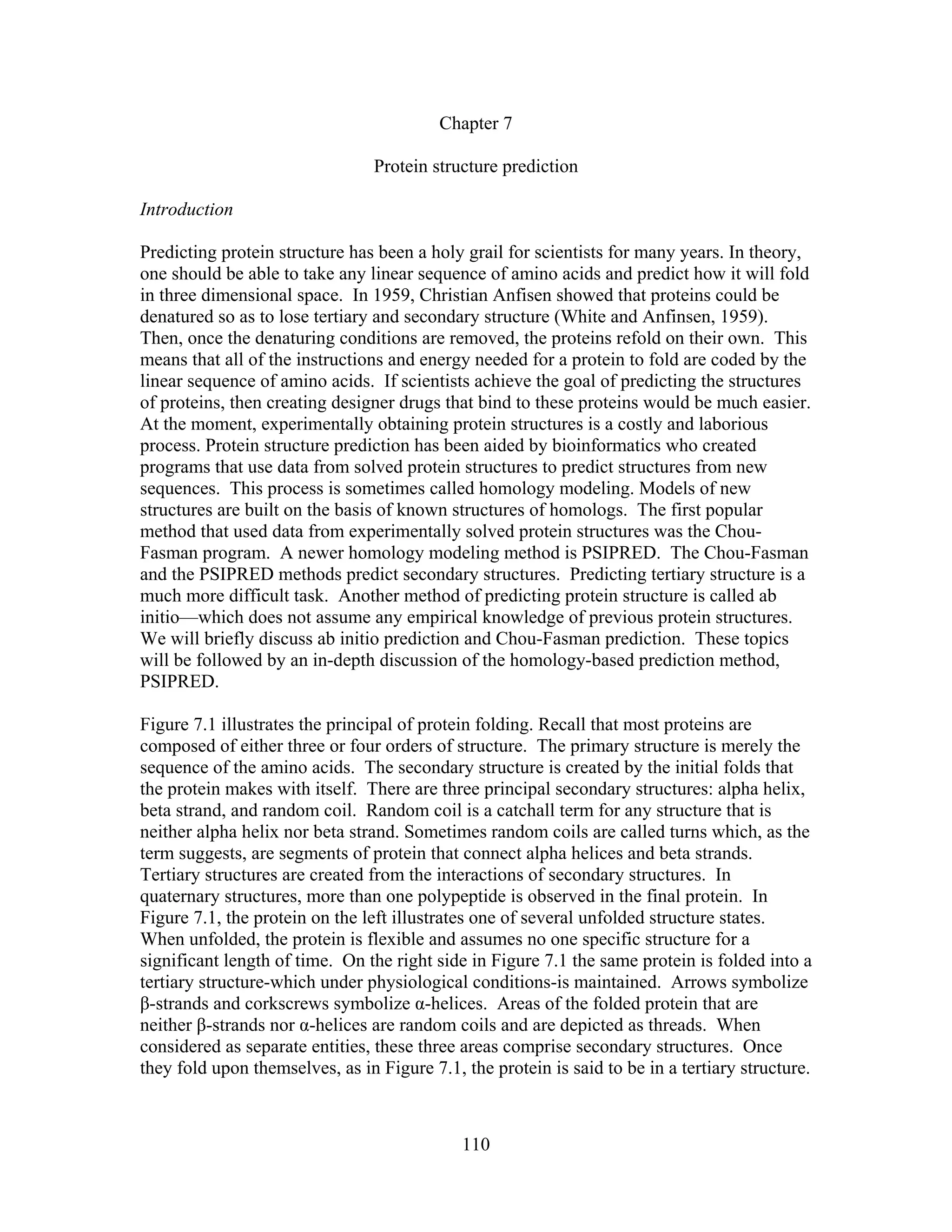 Chapter 7
Protein structure prediction
Introduction
Predicting protein structure has been a holy grail for scientists for many years. In theory,
one should be able to take any linear sequence of amino acids and predict how it will fold
in three dimensional space. In 1959, Christian Anfisen showed that proteins could be
denatured so as to lose tertiary and secondary structure (White and Anfinsen, 1959).
Then, once the denaturing conditions are removed, the proteins refold on their own. This
means that all of the instructions and energy needed for a protein to fold are coded by the
linear sequence of amino acids. If scientists achieve the goal of predicting the structures
of proteins, then creating designer drugs that bind to these proteins would be much easier.
At the moment, experimentally obtaining protein structures is a costly and laborious
process. Protein structure prediction has been aided by bioinformatics who created
programs that use data from solved protein structures to predict structures from new
sequences. This process is sometimes called homology modeling. Models of new
structures are built on the basis of known structures of homologs. The first popular
method that used data from experimentally solved protein structures was the Chou-
Fasman program. A newer homology modeling method is PSIPRED. The Chou-Fasman
and the PSIPRED methods predict secondary structures. Predicting tertiary structure is a
much more difficult task. Another method of predicting protein structure is called ab
initio—which does not assume any empirical knowledge of previous protein structures.
We will briefly discuss ab initio prediction and Chou-Fasman prediction. These topics
will be followed by an in-depth discussion of the homology-based prediction method,
PSIPRED.
Figure 7.1 illustrates the principal of protein folding. Recall that most proteins are
composed of either three or four orders of structure. The primary structure is merely the
sequence of the amino acids. The secondary structure is created by the initial folds that
the protein makes with itself. There are three principal secondary structures: alpha helix,
beta strand, and random coil. Random coil is a catchall term for any structure that is
neither alpha helix nor beta strand. Sometimes random coils are called turns which, as the
term suggests, are segments of protein that connect alpha helices and beta strands.
Tertiary structures are created from the interactions of secondary structures. In
quaternary structures, more than one polypeptide is observed in the final protein. In
Figure 7.1, the protein on the left illustrates one of several unfolded structure states.
When unfolded, the protein is flexible and assumes no one specific structure for a
significant length of time. On the right side in Figure 7.1 the same protein is folded into a
tertiary structure-which under physiological conditions-is maintained. Arrows symbolize
β-strands and corkscrews symbolize α-helices. Areas of the folded protein that are
neither β-strands nor α-helices are random coils and are depicted as threads. When
considered as separate entities, these three areas comprise secondary structures. Once
they fold upon themselves, as in Figure 7.1, the protein is said to be in a tertiary structure.
110
 