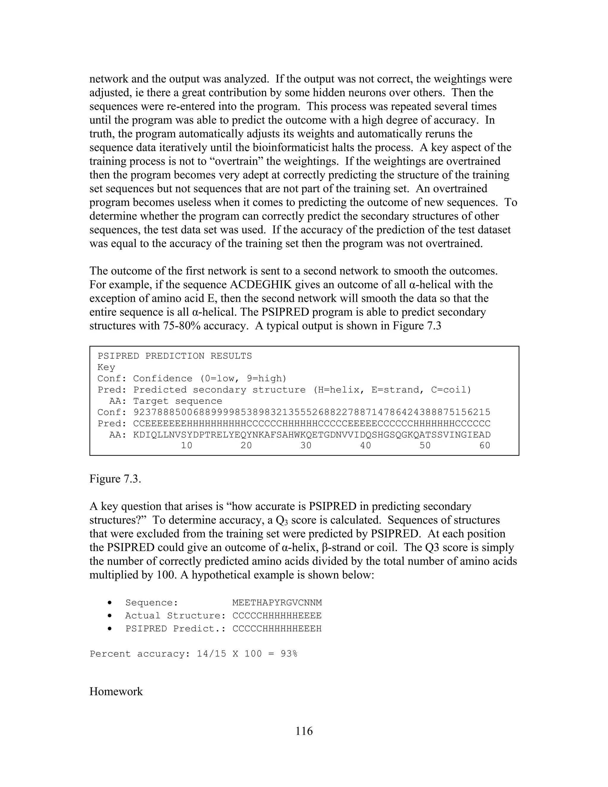 network and the output was analyzed. If the output was not correct, the weightings were
adjusted, ie there a great contribution by some hidden neurons over others. Then the
sequences were re-entered into the program. This process was repeated several times
until the program was able to predict the outcome with a high degree of accuracy. In
truth, the program automatically adjusts its weights and automatically reruns the
sequence data iteratively until the bioinformaticist halts the process. A key aspect of the
training process is not to “overtrain” the weightings. If the weightings are overtrained
then the program becomes very adept at correctly predicting the structure of the training
set sequences but not sequences that are not part of the training set. An overtrained
program becomes useless when it comes to predicting the outcome of new sequences. To
determine whether the program can correctly predict the secondary structures of other
sequences, the test data set was used. If the accuracy of the prediction of the test dataset
was equal to the accuracy of the training set then the program was not overtrained.
The outcome of the first network is sent to a second network to smooth the outcomes.
For example, if the sequence ACDEGHIK gives an outcome of all α-helical with the
exception of amino acid E, then the second network will smooth the data so that the
entire sequence is all α-helical. The PSIPRED program is able to predict secondary
structures with 75-80% accuracy. A typical output is shown in Figure 7.3
PSIPRED PREDICTION RESULTS
Key
Conf: Confidence (0=low, 9=high)
Pred: Predicted secondary structure (H=helix, E=strand, C=coil)
AA: Target sequence
Conf: 923788850068899998538983213555268822788714786424388875156215
Pred: CCEEEEEEEHHHHHHHHHHCCCCCCHHHHHHCCCCCEEEEECCCCCCHHHHHHHCCCCCC
AA: KDIQLLNVSYDPTRELYEQYNKAFSAHWKQETGDNVVIDQSHGSQGKQATSSVINGIEAD
10 20 30 40 50 60
Figure 7.3.
A key question that arises is “how accurate is PSIPRED in predicting secondary
structures?” To determine accuracy, a Q3 score is calculated. Sequences of structures
that were excluded from the training set were predicted by PSIPRED. At each position
the PSIPRED could give an outcome of α-helix, β-strand or coil. The Q3 score is simply
the number of correctly predicted amino acids divided by the total number of amino acids
multiplied by 100. A hypothetical example is shown below:
• Sequence: MEETHAPYRGVCNNM
• Actual Structure: CCCCCHHHHHHEEEE
• PSIPRED Predict.: CCCCCHHHHHHEEEH
Percent accuracy: 14/15 X 100 = 93%
Homework
116
 