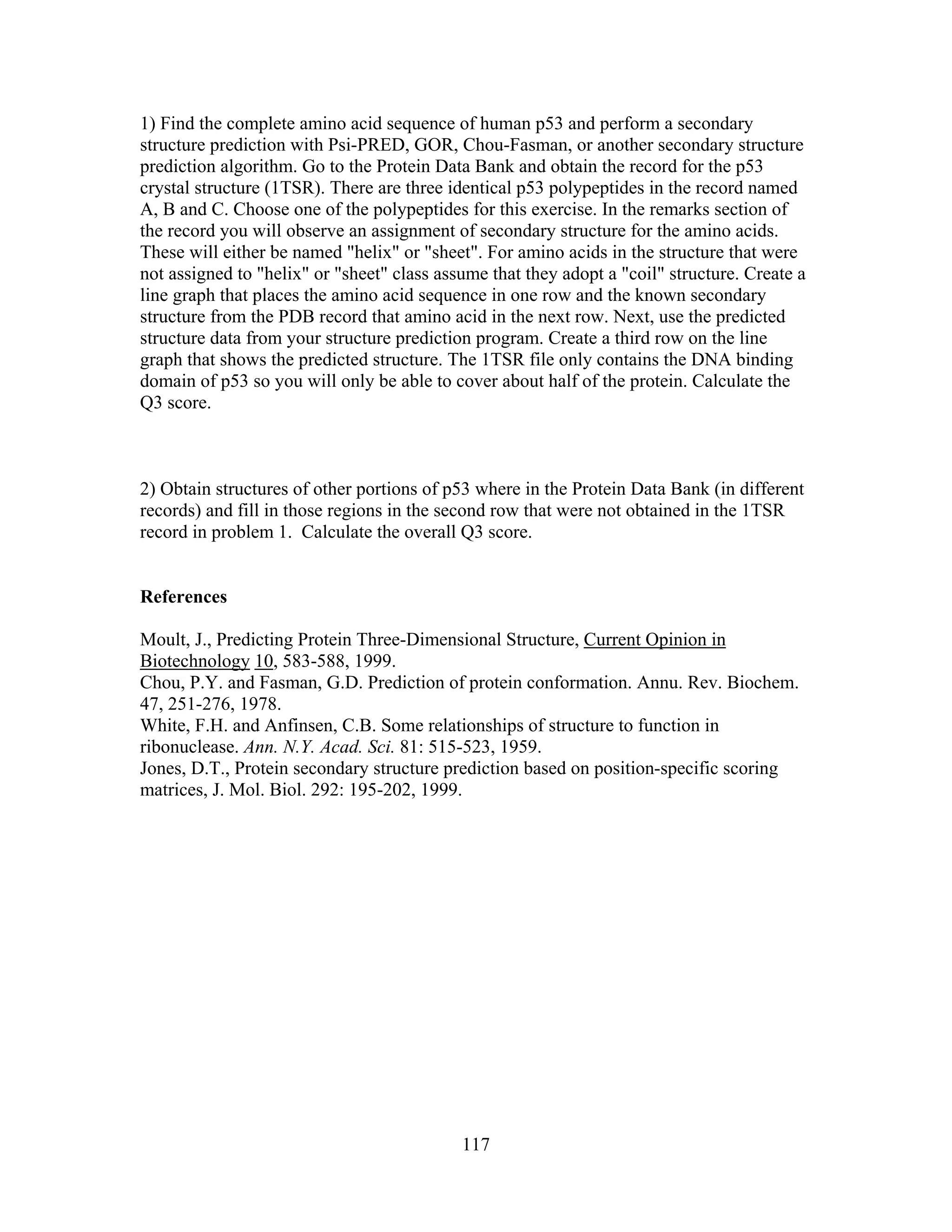 117
1) Find the complete amino acid sequence of human p53 and perform a secondary
structure prediction with Psi-PRED, GOR, Chou-Fasman, or another secondary structure
prediction algorithm. Go to the Protein Data Bank and obtain the record for the p53
crystal structure (1TSR). There are three identical p53 polypeptides in the record named
A, B and C. Choose one of the polypeptides for this exercise. In the remarks section of
the record you will observe an assignment of secondary structure for the amino acids.
These will either be named "helix" or "sheet". For amino acids in the structure that were
not assigned to "helix" or "sheet" class assume that they adopt a "coil" structure. Create a
line graph that places the amino acid sequence in one row and the known secondary
structure from the PDB record that amino acid in the next row. Next, use the predicted
structure data from your structure prediction program. Create a third row on the line
graph that shows the predicted structure. The 1TSR file only contains the DNA binding
domain of p53 so you will only be able to cover about half of the protein. Calculate the
Q3 score.
2) Obtain structures of other portions of p53 where in the Protein Data Bank (in different
records) and fill in those regions in the second row that were not obtained in the 1TSR
record in problem 1. Calculate the overall Q3 score.
References
Moult, J., Predicting Protein Three-Dimensional Structure, Current Opinion in
Biotechnology 10, 583-588, 1999.
Chou, P.Y. and Fasman, G.D. Prediction of protein conformation. Annu. Rev. Biochem.
47, 251-276, 1978.
White, F.H. and Anfinsen, C.B. Some relationships of structure to function in
ribonuclease. Ann. N.Y. Acad. Sci. 81: 515-523, 1959.
Jones, D.T., Protein secondary structure prediction based on position-specific scoring
matrices, J. Mol. Biol. 292: 195-202, 1999.
 