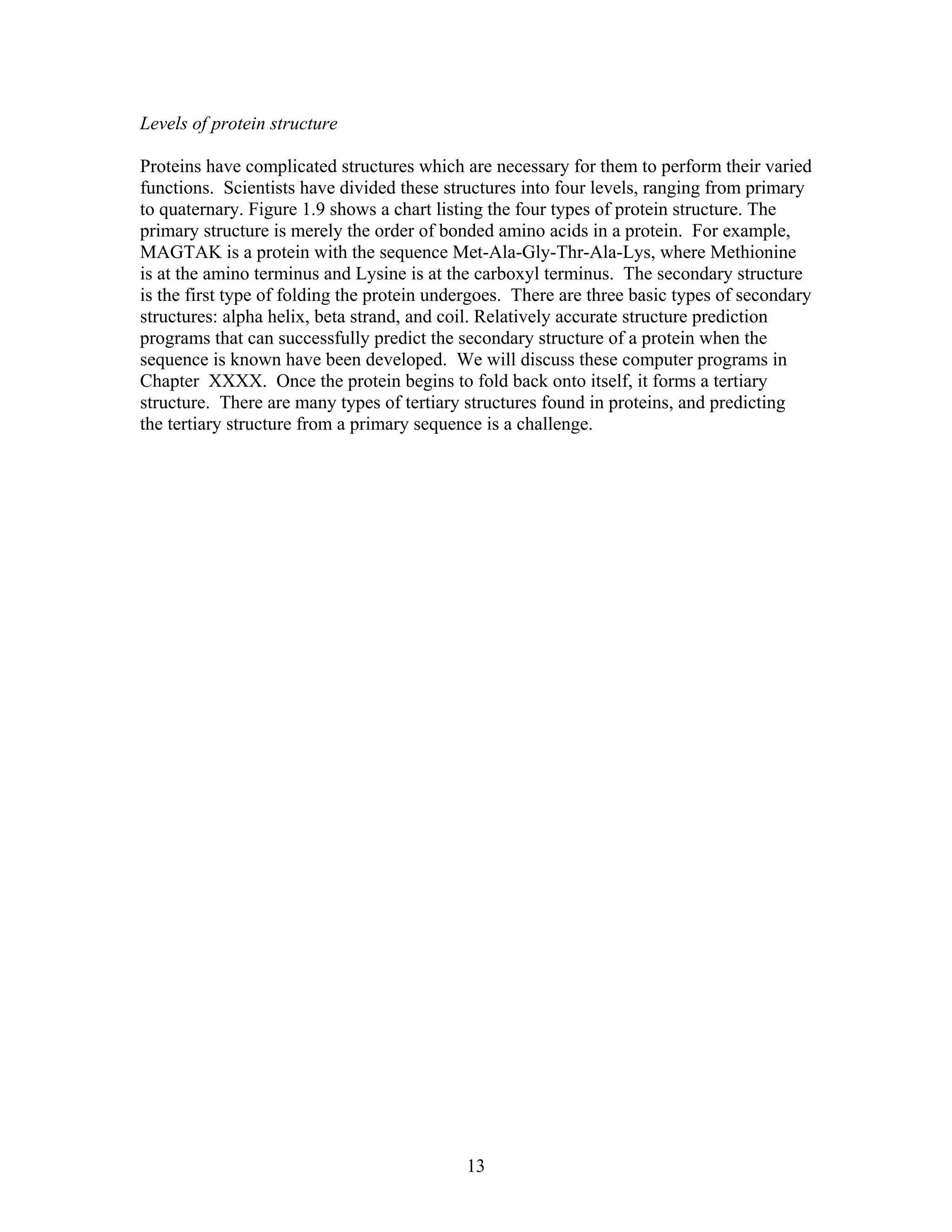 Levels of protein structure
Proteins have complicated structures which are necessary for them to perform their varied
functions. Scientists have divided these structures into four levels, ranging from primary
to quaternary. Figure 1.9 shows a chart listing the four types of protein structure. The
primary structure is merely the order of bonded amino acids in a protein. For example,
MAGTAK is a protein with the sequence Met-Ala-Gly-Thr-Ala-Lys, where Methionine
is at the amino terminus and Lysine is at the carboxyl terminus. The secondary structure
is the first type of folding the protein undergoes. There are three basic types of secondary
structures: alpha helix, beta strand, and coil. Relatively accurate structure prediction
programs that can successfully predict the secondary structure of a protein when the
sequence is known have been developed. We will discuss these computer programs in
Chapter XXXX. Once the protein begins to fold back onto itself, it forms a tertiary
structure. There are many types of tertiary structures found in proteins, and predicting
the tertiary structure from a primary sequence is a challenge.
13
 