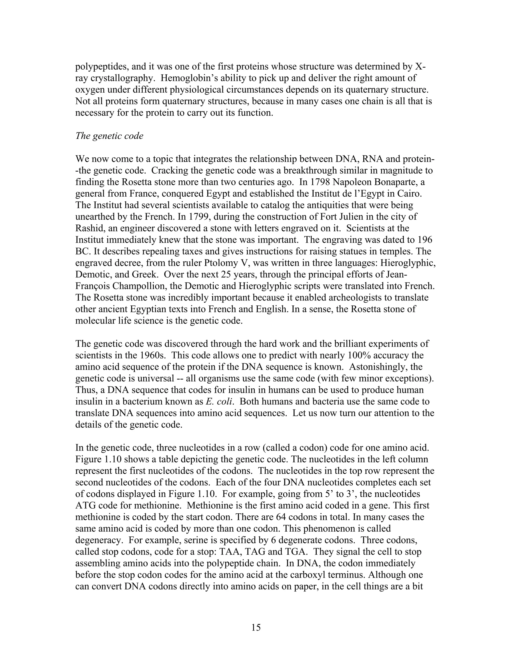 polypeptides, and it was one of the first proteins whose structure was determined by X-
ray crystallography. Hemoglobin’s ability to pick up and deliver the right amount of
oxygen under different physiological circumstances depends on its quaternary structure.
Not all proteins form quaternary structures, because in many cases one chain is all that is
necessary for the protein to carry out its function.
The genetic code
We now come to a topic that integrates the relationship between DNA, RNA and protein-
-the genetic code. Cracking the genetic code was a breakthrough similar in magnitude to
finding the Rosetta stone more than two centuries ago. In 1798 Napoleon Bonaparte, a
general from France, conquered Egypt and established the Institut de l’Egypt in Cairo.
The Institut had several scientists available to catalog the antiquities that were being
unearthed by the French. In 1799, during the construction of Fort Julien in the city of
Rashid, an engineer discovered a stone with letters engraved on it. Scientists at the
Institut immediately knew that the stone was important. The engraving was dated to 196
BC. It describes repealing taxes and gives instructions for raising statues in temples. The
engraved decree, from the ruler Ptolomy V, was written in three languages: Hieroglyphic,
Demotic, and Greek. Over the next 25 years, through the principal efforts of Jean-
François Champollion, the Demotic and Hieroglyphic scripts were translated into French.
The Rosetta stone was incredibly important because it enabled archeologists to translate
other ancient Egyptian texts into French and English. In a sense, the Rosetta stone of
molecular life science is the genetic code.
The genetic code was discovered through the hard work and the brilliant experiments of
scientists in the 1960s. This code allows one to predict with nearly 100% accuracy the
amino acid sequence of the protein if the DNA sequence is known. Astonishingly, the
genetic code is universal -- all organisms use the same code (with few minor exceptions).
Thus, a DNA sequence that codes for insulin in humans can be used to produce human
insulin in a bacterium known as E. coli. Both humans and bacteria use the same code to
translate DNA sequences into amino acid sequences. Let us now turn our attention to the
details of the genetic code.
In the genetic code, three nucleotides in a row (called a codon) code for one amino acid.
Figure 1.10 shows a table depicting the genetic code. The nucleotides in the left column
represent the first nucleotides of the codons. The nucleotides in the top row represent the
second nucleotides of the codons. Each of the four DNA nucleotides completes each set
of codons displayed in Figure 1.10. For example, going from 5’ to 3’, the nucleotides
ATG code for methionine. Methionine is the first amino acid coded in a gene. This first
methionine is coded by the start codon. There are 64 codons in total. In many cases the
same amino acid is coded by more than one codon. This phenomenon is called
degeneracy. For example, serine is specified by 6 degenerate codons. Three codons,
called stop codons, code for a stop: TAA, TAG and TGA. They signal the cell to stop
assembling amino acids into the polypeptide chain. In DNA, the codon immediately
before the stop codon codes for the amino acid at the carboxyl terminus. Although one
can convert DNA codons directly into amino acids on paper, in the cell things are a bit
15
 