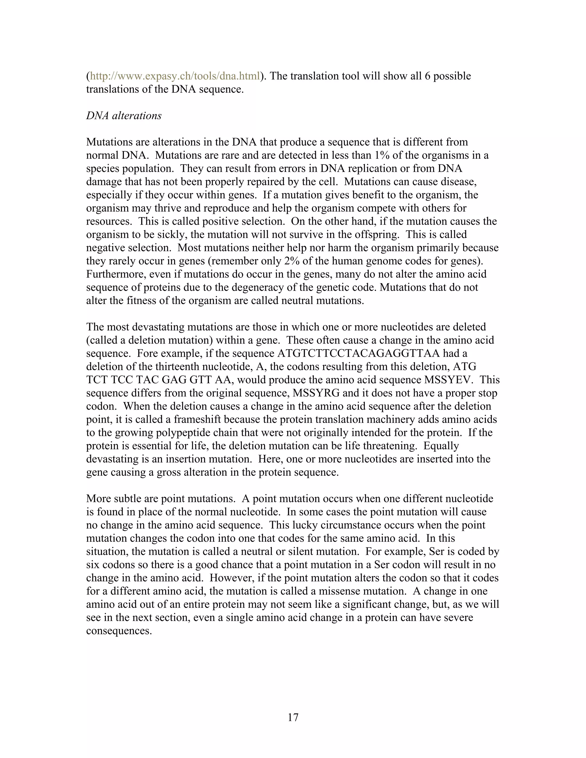 (http://www.expasy.ch/tools/dna.html). The translation tool will show all 6 possible
translations of the DNA sequence.
DNA alterations
Mutations are alterations in the DNA that produce a sequence that is different from
normal DNA. Mutations are rare and are detected in less than 1% of the organisms in a
species population. They can result from errors in DNA replication or from DNA
damage that has not been properly repaired by the cell. Mutations can cause disease,
especially if they occur within genes. If a mutation gives benefit to the organism, the
organism may thrive and reproduce and help the organism compete with others for
resources. This is called positive selection. On the other hand, if the mutation causes the
organism to be sickly, the mutation will not survive in the offspring. This is called
negative selection. Most mutations neither help nor harm the organism primarily because
they rarely occur in genes (remember only 2% of the human genome codes for genes).
Furthermore, even if mutations do occur in the genes, many do not alter the amino acid
sequence of proteins due to the degeneracy of the genetic code. Mutations that do not
alter the fitness of the organism are called neutral mutations.
The most devastating mutations are those in which one or more nucleotides are deleted
(called a deletion mutation) within a gene. These often cause a change in the amino acid
sequence. Fore example, if the sequence ATGTCTTCCTACAGAGGTTAA had a
deletion of the thirteenth nucleotide, A, the codons resulting from this deletion, ATG
TCT TCC TAC GAG GTT AA, would produce the amino acid sequence MSSYEV. This
sequence differs from the original sequence, MSSYRG and it does not have a proper stop
codon. When the deletion causes a change in the amino acid sequence after the deletion
point, it is called a frameshift because the protein translation machinery adds amino acids
to the growing polypeptide chain that were not originally intended for the protein. If the
protein is essential for life, the deletion mutation can be life threatening. Equally
devastating is an insertion mutation. Here, one or more nucleotides are inserted into the
gene causing a gross alteration in the protein sequence.
More subtle are point mutations. A point mutation occurs when one different nucleotide
is found in place of the normal nucleotide. In some cases the point mutation will cause
no change in the amino acid sequence. This lucky circumstance occurs when the point
mutation changes the codon into one that codes for the same amino acid. In this
situation, the mutation is called a neutral or silent mutation. For example, Ser is coded by
six codons so there is a good chance that a point mutation in a Ser codon will result in no
change in the amino acid. However, if the point mutation alters the codon so that it codes
for a different amino acid, the mutation is called a missense mutation. A change in one
amino acid out of an entire protein may not seem like a significant change, but, as we will
see in the next section, even a single amino acid change in a protein can have severe
consequences.
17
 