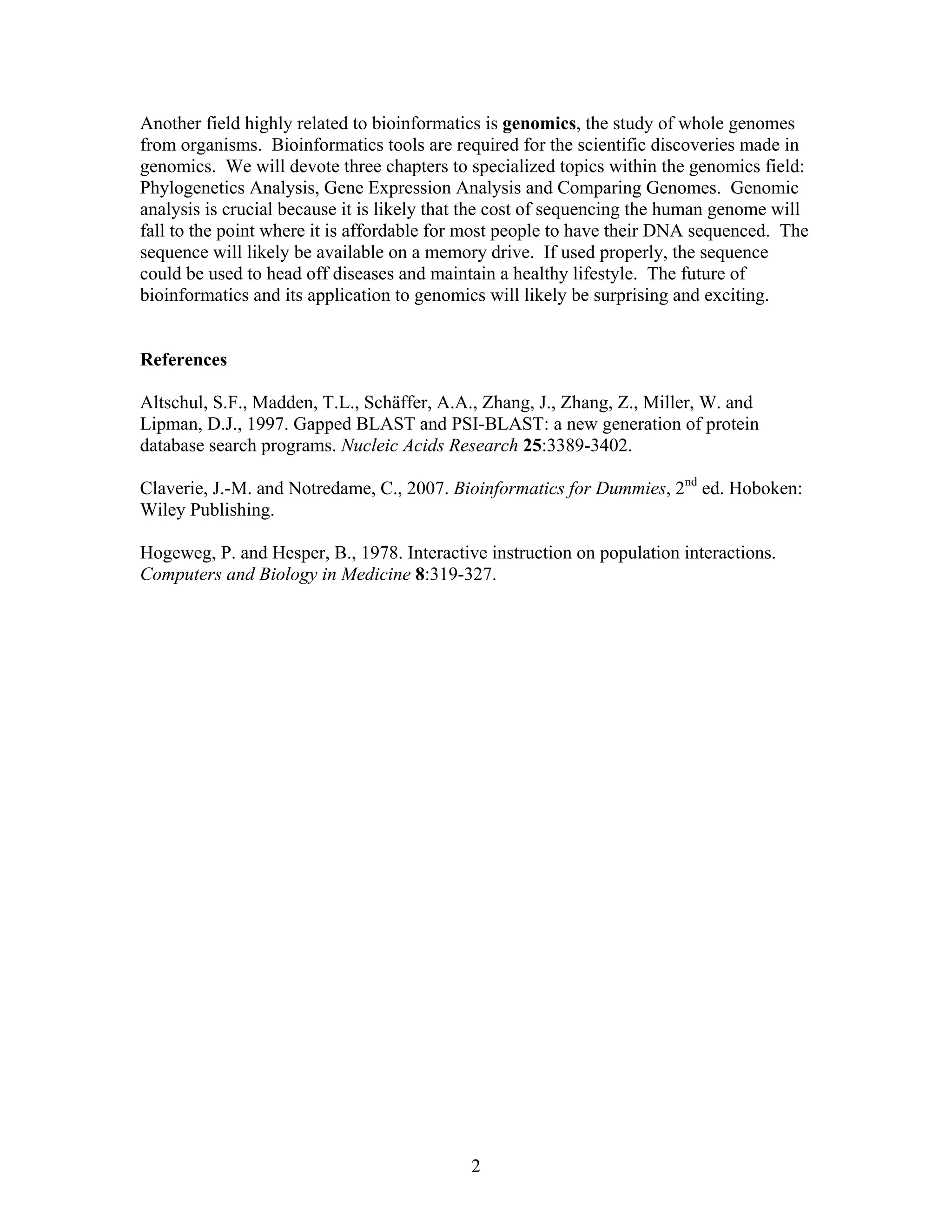 Another field highly related to bioinformatics is genomics, the study of whole genomes
from organisms. Bioinformatics tools are required for the scientific discoveries made in
genomics. We will devote three chapters to specialized topics within the genomics field:
Phylogenetics Analysis, Gene Expression Analysis and Comparing Genomes. Genomic
analysis is crucial because it is likely that the cost of sequencing the human genome will
fall to the point where it is affordable for most people to have their DNA sequenced. The
sequence will likely be available on a memory drive. If used properly, the sequence
could be used to head off diseases and maintain a healthy lifestyle. The future of
bioinformatics and its application to genomics will likely be surprising and exciting.
References
Altschul, S.F., Madden, T.L., Schäffer, A.A., Zhang, J., Zhang, Z., Miller, W. and
Lipman, D.J., 1997. Gapped BLAST and PSI-BLAST: a new generation of protein
database search programs. Nucleic Acids Research 25:3389-3402.
Claverie, J.-M. and Notredame, C., 2007. Bioinformatics for Dummies, 2nd
ed. Hoboken:
Wiley Publishing.
Hogeweg, P. and Hesper, B., 1978. Interactive instruction on population interactions.
Computers and Biology in Medicine 8:319-327.
2
 