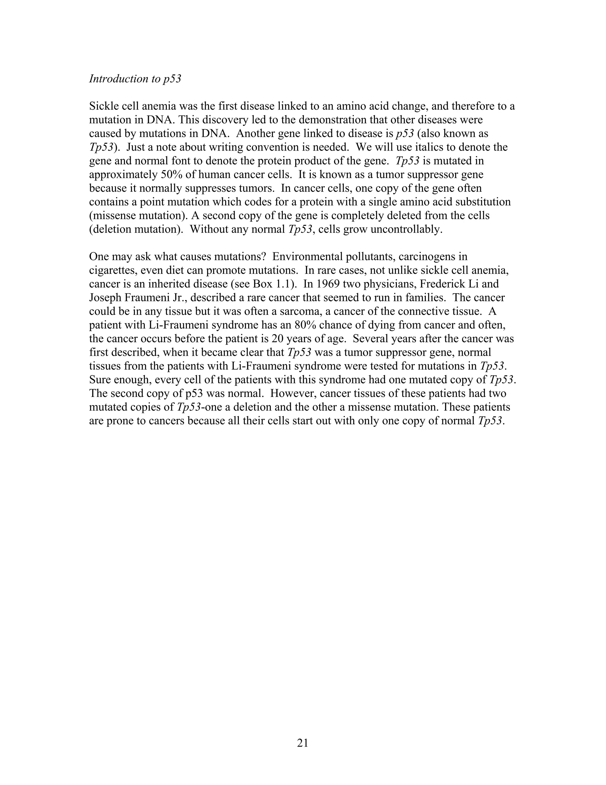 Introduction to p53
Sickle cell anemia was the first disease linked to an amino acid change, and therefore to a
mutation in DNA. This discovery led to the demonstration that other diseases were
caused by mutations in DNA. Another gene linked to disease is p53 (also known as
Tp53). Just a note about writing convention is needed. We will use italics to denote the
gene and normal font to denote the protein product of the gene. Tp53 is mutated in
approximately 50% of human cancer cells. It is known as a tumor suppressor gene
because it normally suppresses tumors. In cancer cells, one copy of the gene often
contains a point mutation which codes for a protein with a single amino acid substitution
(missense mutation). A second copy of the gene is completely deleted from the cells
(deletion mutation). Without any normal Tp53, cells grow uncontrollably.
One may ask what causes mutations? Environmental pollutants, carcinogens in
cigarettes, even diet can promote mutations. In rare cases, not unlike sickle cell anemia,
cancer is an inherited disease (see Box 1.1). In 1969 two physicians, Frederick Li and
Joseph Fraumeni Jr., described a rare cancer that seemed to run in families. The cancer
could be in any tissue but it was often a sarcoma, a cancer of the connective tissue. A
patient with Li-Fraumeni syndrome has an 80% chance of dying from cancer and often,
the cancer occurs before the patient is 20 years of age. Several years after the cancer was
first described, when it became clear that Tp53 was a tumor suppressor gene, normal
tissues from the patients with Li-Fraumeni syndrome were tested for mutations in Tp53.
Sure enough, every cell of the patients with this syndrome had one mutated copy of Tp53.
The second copy of p53 was normal. However, cancer tissues of these patients had two
mutated copies of Tp53-one a deletion and the other a missense mutation. These patients
are prone to cancers because all their cells start out with only one copy of normal Tp53.
21
 