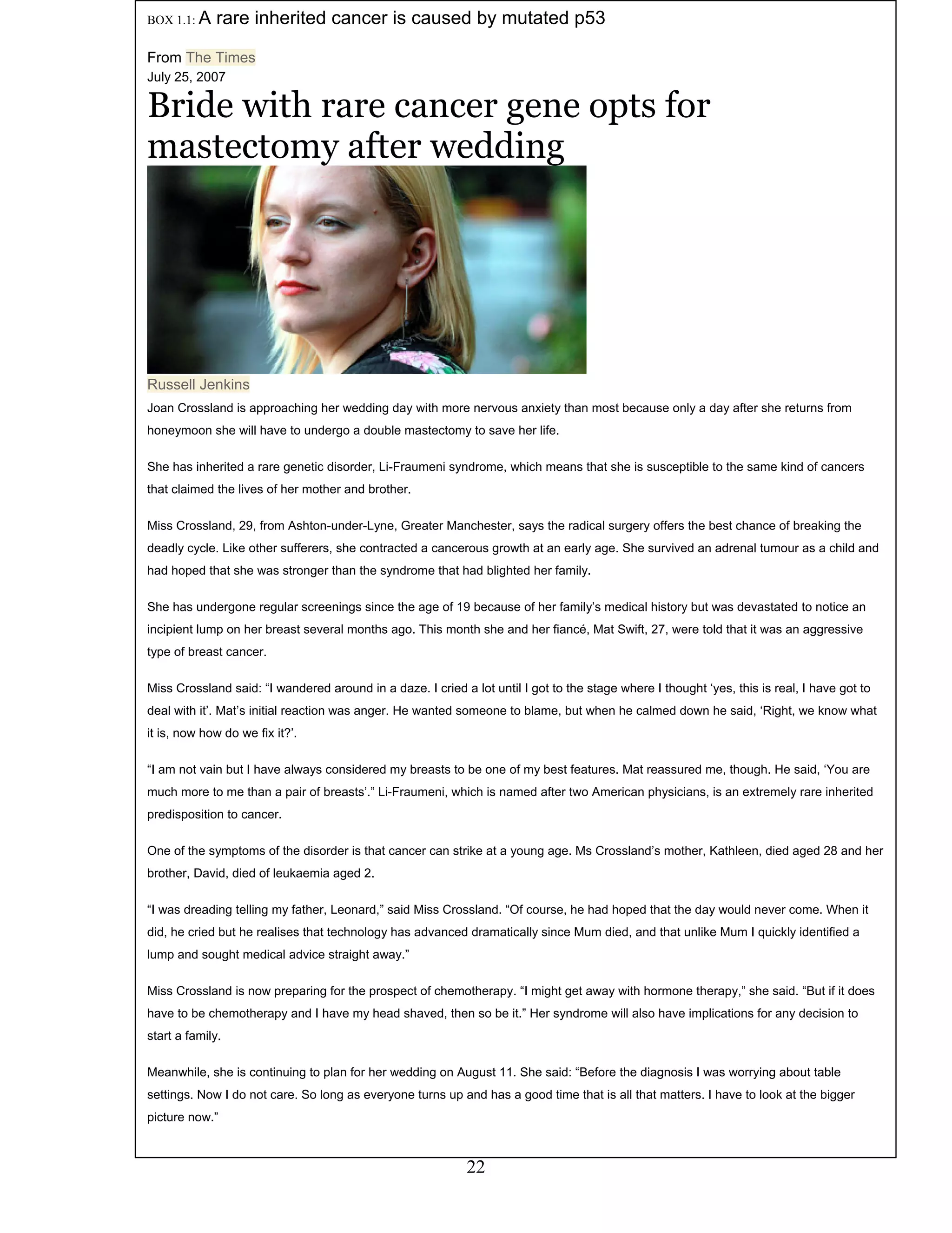 22
Meanwhile, she is continuing to plan for her wedding on August 11. She said: “Before the diagnosis I was worrying about table
settings. Now I do not care. So long as everyone turns up and has a good time that is all that matters. I have to look at the bigger
picture now.”
Miss Crossland is now preparing for the prospect of chemotherapy. “I might get away with hormone therapy,” she said. “But if it does
have to be chemotherapy and I have my head shaved, then so be it.” Her syndrome will also have implications for any decision to
start a family.
“I was dreading telling my father, Leonard,” said Miss Crossland. “Of course, he had hoped that the day would never come. When it
did, he cried but he realises that technology has advanced dramatically since Mum died, and that unlike Mum I quickly identified a
lump and sought medical advice straight away.”
One of the symptoms of the disorder is that cancer can strike at a young age. Ms Crossland’s mother, Kathleen, died aged 28 and her
brother, David, died of leukaemia aged 2.
“I am not vain but I have always considered my breasts to be one of my best features. Mat reassured me, though. He said, ‘You are
much more to me than a pair of breasts’.” Li-Fraumeni, which is named after two American physicians, is an extremely rare inherited
predisposition to cancer.
Miss Crossland said: “I wandered around in a daze. I cried a lot until I got to the stage where I thought ‘yes, this is real, I have got to
deal with it’. Mat’s initial reaction was anger. He wanted someone to blame, but when he calmed down he said, ‘Right, we know what
it is, now how do we fix it?’.
She has undergone regular screenings since the age of 19 because of her family’s medical history but was devastated to notice an
incipient lump on her breast several months ago. This month she and her fiancé, Mat Swift, 27, were told that it was an aggressive
type of breast cancer.
Miss Crossland, 29, from Ashton-under-Lyne, Greater Manchester, says the radical surgery offers the best chance of breaking the
deadly cycle. Like other sufferers, she contracted a cancerous growth at an early age. She survived an adrenal tumour as a child and
had hoped that she was stronger than the syndrome that had blighted her family.
She has inherited a rare genetic disorder, Li-Fraumeni syndrome, which means that she is susceptible to the same kind of cancers
that claimed the lives of her mother and brother.
Joan Crossland is approaching her wedding day with more nervous anxiety than most because only a day after she returns from
honeymoon she will have to undergo a double mastectomy to save her life.
Russell Jenkins
July 25, 2007
Bride with rare cancer gene opts for
mastectomy after wedding
BOX 1.1: A rare inherited cancer is caused by mutated p53
From The Times
 