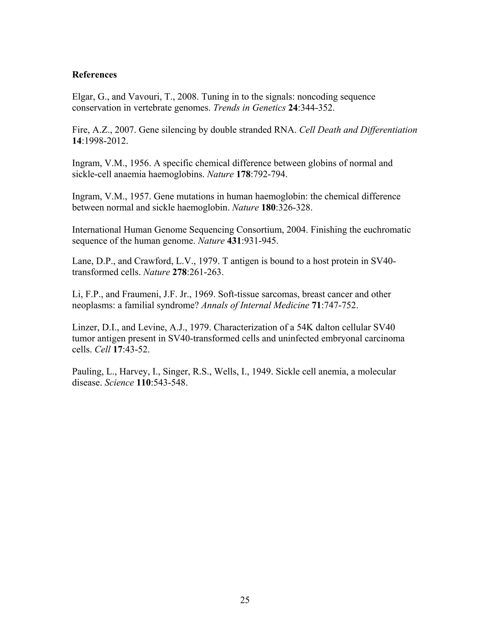 25
References
Elgar, G., and Vavouri, T., 2008. Tuning in to the signals: noncoding sequence
conservation in vertebrate genomes. Trends in Genetics 24:344-352.
Fire, A.Z., 2007. Gene silencing by double stranded RNA. Cell Death and Differentiation
14:1998-2012.
Ingram, V.M., 1956. A specific chemical difference between globins of normal and
sickle-cell anaemia haemoglobins. Nature 178:792-794.
Ingram, V.M., 1957. Gene mutations in human haemoglobin: the chemical difference
between normal and sickle haemoglobin. Nature 180:326-328.
International Human Genome Sequencing Consortium, 2004. Finishing the euchromatic
sequence of the human genome. Nature 431:931-945.
Lane, D.P., and Crawford, L.V., 1979. T antigen is bound to a host protein in SV40-
transformed cells. Nature 278:261-263.
Li, F.P., and Fraumeni, J.F. Jr., 1969. Soft-tissue sarcomas, breast cancer and other
neoplasms: a familial syndrome? Annals of Internal Medicine 71:747-752.
Linzer, D.I., and Levine, A.J., 1979. Characterization of a 54K dalton cellular SV40
tumor antigen present in SV40-transformed cells and uninfected embryonal carcinoma
cells. Cell 17:43-52.
Pauling, L., Harvey, I., Singer, R.S., Wells, I., 1949. Sickle cell anemia, a molecular
disease. Science 110:543-548.
 