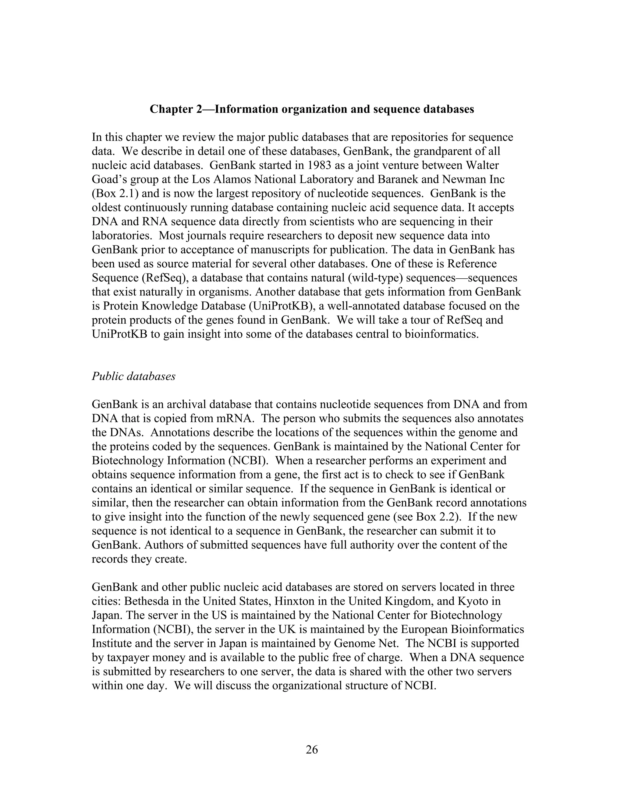 Chapter 2—Information organization and sequence databases
In this chapter we review the major public databases that are repositories for sequence
data. We describe in detail one of these databases, GenBank, the grandparent of all
nucleic acid databases. GenBank started in 1983 as a joint venture between Walter
Goad’s group at the Los Alamos National Laboratory and Baranek and Newman Inc
(Box 2.1) and is now the largest repository of nucleotide sequences. GenBank is the
oldest continuously running database containing nucleic acid sequence data. It accepts
DNA and RNA sequence data directly from scientists who are sequencing in their
laboratories. Most journals require researchers to deposit new sequence data into
GenBank prior to acceptance of manuscripts for publication. The data in GenBank has
been used as source material for several other databases. One of these is Reference
Sequence (RefSeq), a database that contains natural (wild-type) sequences—sequences
that exist naturally in organisms. Another database that gets information from GenBank
is Protein Knowledge Database (UniProtKB), a well-annotated database focused on the
protein products of the genes found in GenBank. We will take a tour of RefSeq and
UniProtKB to gain insight into some of the databases central to bioinformatics.
Public databases
GenBank is an archival database that contains nucleotide sequences from DNA and from
DNA that is copied from mRNA. The person who submits the sequences also annotates
the DNAs. Annotations describe the locations of the sequences within the genome and
the proteins coded by the sequences. GenBank is maintained by the National Center for
Biotechnology Information (NCBI). When a researcher performs an experiment and
obtains sequence information from a gene, the first act is to check to see if GenBank
contains an identical or similar sequence. If the sequence in GenBank is identical or
similar, then the researcher can obtain information from the GenBank record annotations
to give insight into the function of the newly sequenced gene (see Box 2.2). If the new
sequence is not identical to a sequence in GenBank, the researcher can submit it to
GenBank. Authors of submitted sequences have full authority over the content of the
records they create.
GenBank and other public nucleic acid databases are stored on servers located in three
cities: Bethesda in the United States, Hinxton in the United Kingdom, and Kyoto in
Japan. The server in the US is maintained by the National Center for Biotechnology
Information (NCBI), the server in the UK is maintained by the European Bioinformatics
Institute and the server in Japan is maintained by Genome Net. The NCBI is supported
by taxpayer money and is available to the public free of charge. When a DNA sequence
is submitted by researchers to one server, the data is shared with the other two servers
within one day. We will discuss the organizational structure of NCBI.
26
 