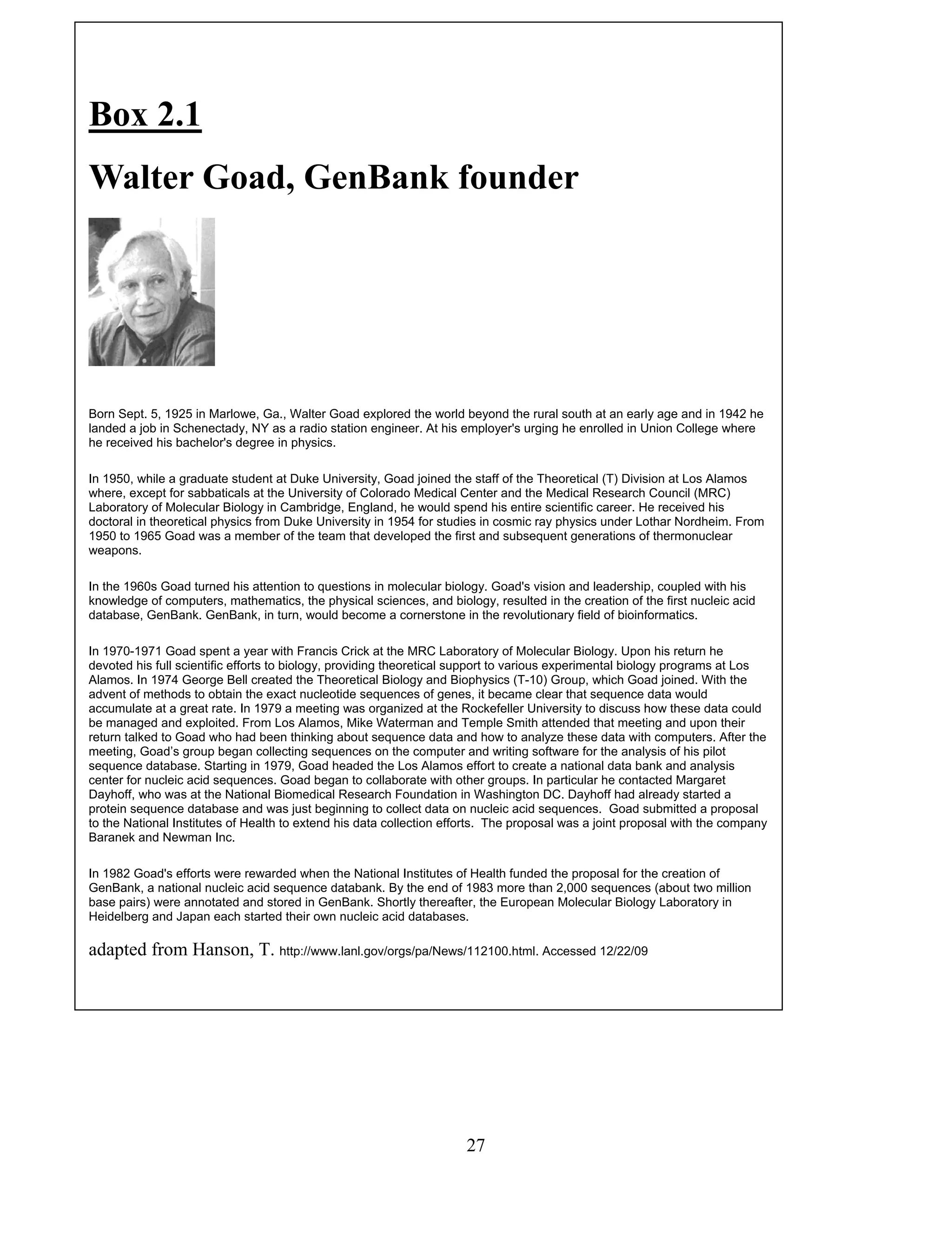 Box 2.1
Walter Goad, GenBank founder
Born Sept. 5, 1925 in Marlowe, Ga., Walter Goad explored the world beyond the rural south at an early age and in 1942 he
landed a job in Schenectady, NY as a radio station engineer. At his employer's urging he enrolled in Union College where
he received his bachelor's degree in physics.
In 1950, while a graduate student at Duke University, Goad joined the staff of the Theoretical (T) Division at Los Alamos
where, except for sabbaticals at the University of Colorado Medical Center and the Medical Research Council (MRC)
Laboratory of Molecular Biology in Cambridge, England, he would spend his entire scientific career. He received his
doctoral in theoretical physics from Duke University in 1954 for studies in cosmic ray physics under Lothar Nordheim. From
1950 to 1965 Goad was a member of the team that developed the first and subsequent generations of thermonuclear
weapons.
In the 1960s Goad turned his attention to questions in molecular biology. Goad's vision and leadership, coupled with his
knowledge of computers, mathematics, the physical sciences, and biology, resulted in the creation of the first nucleic acid
database, GenBank. GenBank, in turn, would become a cornerstone in the revolutionary field of bioinformatics.
In 1970-1971 Goad spent a year with Francis Crick at the MRC Laboratory of Molecular Biology. Upon his return he
devoted his full scientific efforts to biology, providing theoretical support to various experimental biology programs at Los
Alamos. In 1974 George Bell created the Theoretical Biology and Biophysics (T-10) Group, which Goad joined. With the
advent of methods to obtain the exact nucleotide sequences of genes, it became clear that sequence data would
accumulate at a great rate. In 1979 a meeting was organized at the Rockefeller University to discuss how these data could
be managed and exploited. From Los Alamos, Mike Waterman and Temple Smith attended that meeting and upon their
return talked to Goad who had been thinking about sequence data and how to analyze these data with computers. After the
meeting, Goad’s group began collecting sequences on the computer and writing software for the analysis of his pilot
sequence database. Starting in 1979, Goad headed the Los Alamos effort to create a national data bank and analysis
center for nucleic acid sequences. Goad began to collaborate with other groups. In particular he contacted Margaret
Dayhoff, who was at the National Biomedical Research Foundation in Washington DC. Dayhoff had already started a
protein sequence database and was just beginning to collect data on nucleic acid sequences. Goad submitted a proposal
to the National Institutes of Health to extend his data collection efforts. The proposal was a joint proposal with the company
Baranek and Newman Inc.
In 1982 Goad's efforts were rewarded when the National Institutes of Health funded the proposal for the creation of
GenBank, a national nucleic acid sequence databank. By the end of 1983 more than 2,000 sequences (about two million
base pairs) were annotated and stored in GenBank. Shortly thereafter, the European Molecular Biology Laboratory in
Heidelberg and Japan each started their own nucleic acid databases.
adapted from Hanson, T. http://www.lanl.gov/orgs/pa/News/112100.html. Accessed 12/22/09
27
 