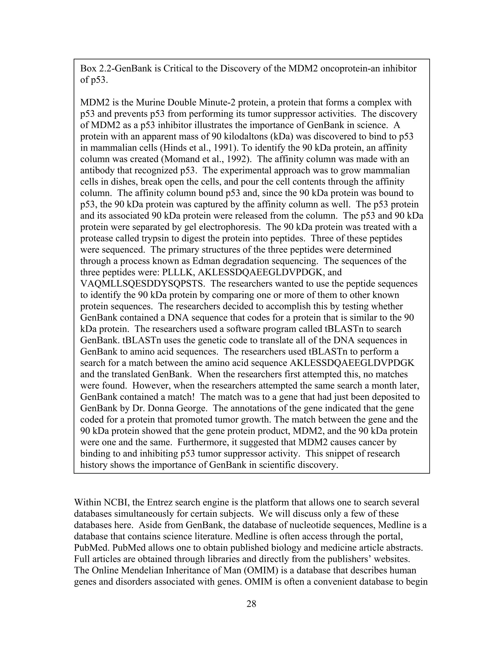 Box 2.2-GenBank is Critical to the Discovery of the MDM2 oncoprotein-an inhibitor
of p53.
MDM2 is the Murine Double Minute-2 protein, a protein that forms a complex with
p53 and prevents p53 from performing its tumor suppressor activities. The discovery
of MDM2 as a p53 inhibitor illustrates the importance of GenBank in science. A
protein with an apparent mass of 90 kilodaltons (kDa) was discovered to bind to p53
in mammalian cells (Hinds et al., 1991). To identify the 90 kDa protein, an affinity
column was created (Momand et al., 1992). The affinity column was made with an
antibody that recognized p53. The experimental approach was to grow mammalian
cells in dishes, break open the cells, and pour the cell contents through the affinity
column. The affinity column bound p53 and, since the 90 kDa protein was bound to
p53, the 90 kDa protein was captured by the affinity column as well. The p53 protein
and its associated 90 kDa protein were released from the column. The p53 and 90 kDa
protein were separated by gel electrophoresis. The 90 kDa protein was treated with a
protease called trypsin to digest the protein into peptides. Three of these peptides
were sequenced. The primary structures of the three peptides were determined
through a process known as Edman degradation sequencing. The sequences of the
three peptides were: PLLLK, AKLESSDQAEEGLDVPDGK, and
VAQMLLSQESDDYSQPSTS. The researchers wanted to use the peptide sequences
to identify the 90 kDa protein by comparing one or more of them to other known
protein sequences. The researchers decided to accomplish this by testing whether
GenBank contained a DNA sequence that codes for a protein that is similar to the 90
kDa protein. The researchers used a software program called tBLASTn to search
GenBank. tBLASTn uses the genetic code to translate all of the DNA sequences in
GenBank to amino acid sequences. The researchers used tBLASTn to perform a
search for a match between the amino acid sequence AKLESSDQAEEGLDVPDGK
and the translated GenBank. When the researchers first attempted this, no matches
were found. However, when the researchers attempted the same search a month later,
GenBank contained a match! The match was to a gene that had just been deposited to
GenBank by Dr. Donna George. The annotations of the gene indicated that the gene
coded for a protein that promoted tumor growth. The match between the gene and the
90 kDa protein showed that the gene protein product, MDM2, and the 90 kDa protein
were one and the same. Furthermore, it suggested that MDM2 causes cancer by
binding to and inhibiting p53 tumor suppressor activity. This snippet of research
history shows the importance of GenBank in scientific discovery.
Within NCBI, the Entrez search engine is the platform that allows one to search several
databases simultaneously for certain subjects. We will discuss only a few of these
databases here. Aside from GenBank, the database of nucleotide sequences, Medline is a
database that contains science literature. Medline is often access through the portal,
PubMed. PubMed allows one to obtain published biology and medicine article abstracts.
Full articles are obtained through libraries and directly from the publishers’ websites.
The Online Mendelian Inheritance of Man (OMIM) is a database that describes human
genes and disorders associated with genes. OMIM is often a convenient database to begin
28
 