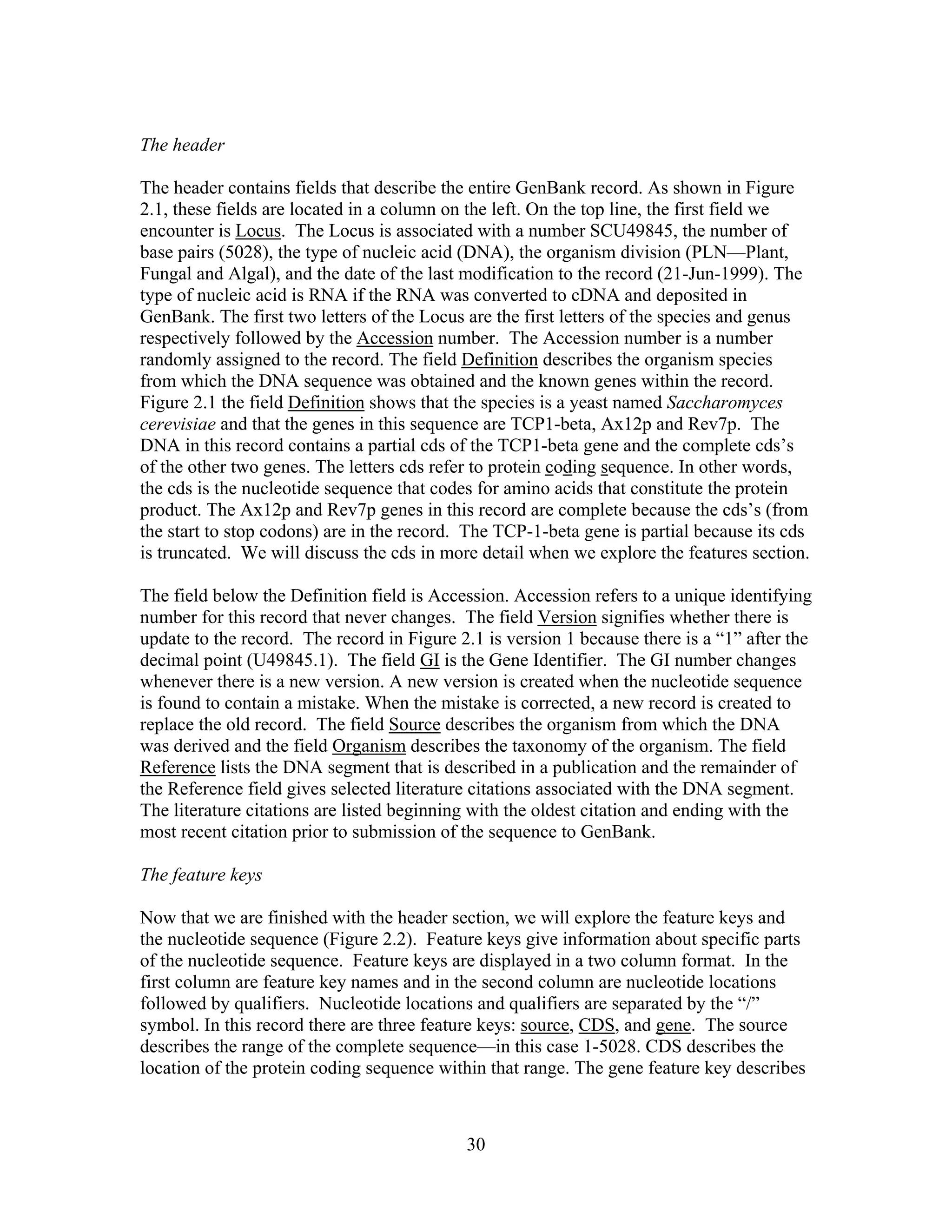 The header
The header contains fields that describe the entire GenBank record. As shown in Figure
2.1, these fields are located in a column on the left. On the top line, the first field we
encounter is Locus. The Locus is associated with a number SCU49845, the number of
base pairs (5028), the type of nucleic acid (DNA), the organism division (PLN—Plant,
Fungal and Algal), and the date of the last modification to the record (21-Jun-1999). The
type of nucleic acid is RNA if the RNA was converted to cDNA and deposited in
GenBank. The first two letters of the Locus are the first letters of the species and genus
respectively followed by the Accession number. The Accession number is a number
randomly assigned to the record. The field Definition describes the organism species
from which the DNA sequence was obtained and the known genes within the record.
Figure 2.1 the field Definition shows that the species is a yeast named Saccharomyces
cerevisiae and that the genes in this sequence are TCP1-beta, Ax12p and Rev7p. The
DNA in this record contains a partial cds of the TCP1-beta gene and the complete cds’s
of the other two genes. The letters cds refer to protein coding sequence. In other words,
the cds is the nucleotide sequence that codes for amino acids that constitute the protein
product. The Ax12p and Rev7p genes in this record are complete because the cds’s (from
the start to stop codons) are in the record. The TCP-1-beta gene is partial because its cds
is truncated. We will discuss the cds in more detail when we explore the features section.
The field below the Definition field is Accession. Accession refers to a unique identifying
number for this record that never changes. The field Version signifies whether there is
update to the record. The record in Figure 2.1 is version 1 because there is a “1” after the
decimal point (U49845.1). The field GI is the Gene Identifier. The GI number changes
whenever there is a new version. A new version is created when the nucleotide sequence
is found to contain a mistake. When the mistake is corrected, a new record is created to
replace the old record. The field Source describes the organism from which the DNA
was derived and the field Organism describes the taxonomy of the organism. The field
Reference lists the DNA segment that is described in a publication and the remainder of
the Reference field gives selected literature citations associated with the DNA segment.
The literature citations are listed beginning with the oldest citation and ending with the
most recent citation prior to submission of the sequence to GenBank.
The feature keys
Now that we are finished with the header section, we will explore the feature keys and
the nucleotide sequence (Figure 2.2). Feature keys give information about specific parts
of the nucleotide sequence. Feature keys are displayed in a two column format. In the
first column are feature key names and in the second column are nucleotide locations
followed by qualifiers. Nucleotide locations and qualifiers are separated by the “/”
symbol. In this record there are three feature keys: source, CDS, and gene. The source
describes the range of the complete sequence—in this case 1-5028. CDS describes the
location of the protein coding sequence within that range. The gene feature key describes
30
 