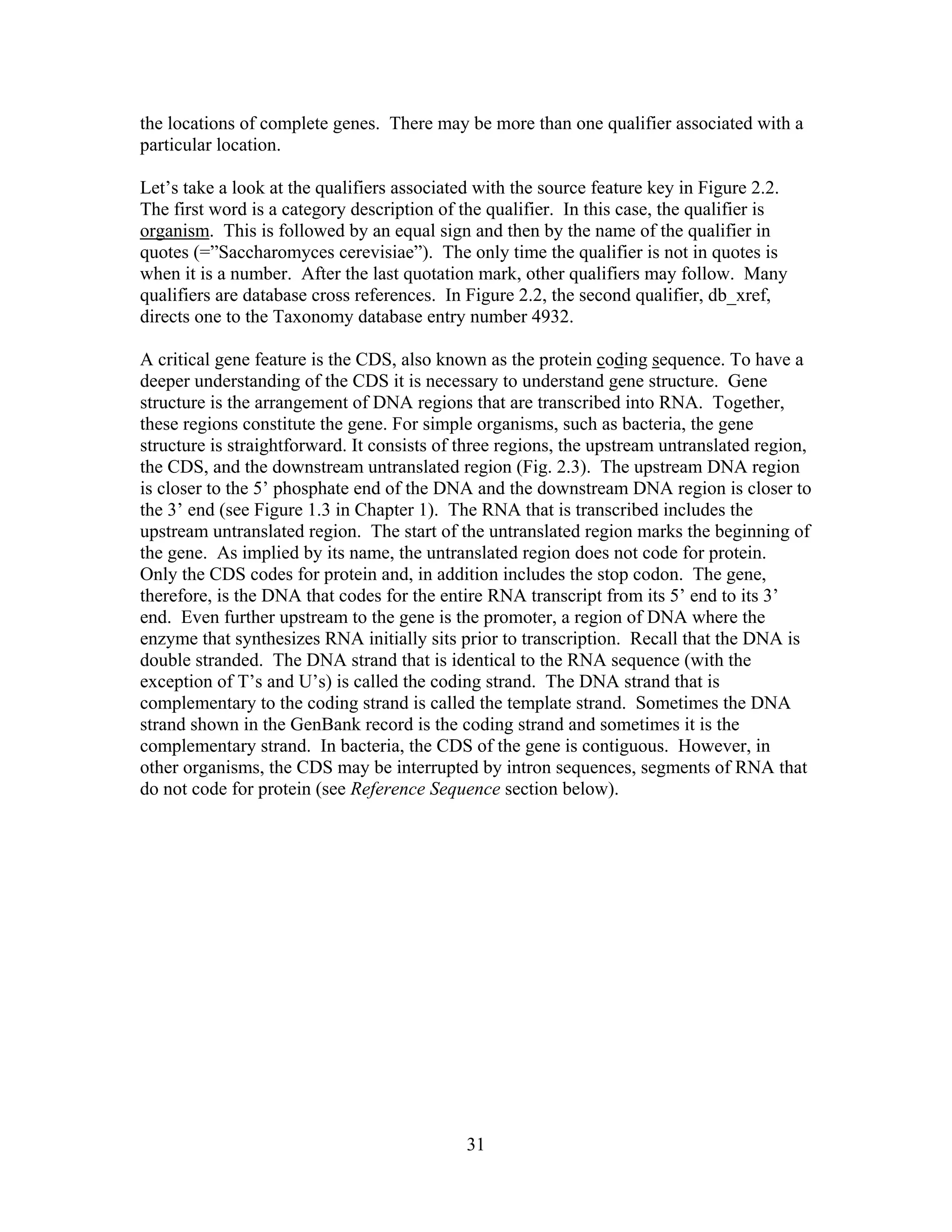 the locations of complete genes. There may be more than one qualifier associated with a
particular location.
Let’s take a look at the qualifiers associated with the source feature key in Figure 2.2.
The first word is a category description of the qualifier. In this case, the qualifier is
organism. This is followed by an equal sign and then by the name of the qualifier in
quotes (=”Saccharomyces cerevisiae”). The only time the qualifier is not in quotes is
when it is a number. After the last quotation mark, other qualifiers may follow. Many
qualifiers are database cross references. In Figure 2.2, the second qualifier, db_xref,
directs one to the Taxonomy database entry number 4932.
A critical gene feature is the CDS, also known as the protein coding sequence. To have a
deeper understanding of the CDS it is necessary to understand gene structure. Gene
structure is the arrangement of DNA regions that are transcribed into RNA. Together,
these regions constitute the gene. For simple organisms, such as bacteria, the gene
structure is straightforward. It consists of three regions, the upstream untranslated region,
the CDS, and the downstream untranslated region (Fig. 2.3). The upstream DNA region
is closer to the 5’ phosphate end of the DNA and the downstream DNA region is closer to
the 3’ end (see Figure 1.3 in Chapter 1). The RNA that is transcribed includes the
upstream untranslated region. The start of the untranslated region marks the beginning of
the gene. As implied by its name, the untranslated region does not code for protein.
Only the CDS codes for protein and, in addition includes the stop codon. The gene,
therefore, is the DNA that codes for the entire RNA transcript from its 5’ end to its 3’
end. Even further upstream to the gene is the promoter, a region of DNA where the
enzyme that synthesizes RNA initially sits prior to transcription. Recall that the DNA is
double stranded. The DNA strand that is identical to the RNA sequence (with the
exception of T’s and U’s) is called the coding strand. The DNA strand that is
complementary to the coding strand is called the template strand. Sometimes the DNA
strand shown in the GenBank record is the coding strand and sometimes it is the
complementary strand. In bacteria, the CDS of the gene is contiguous. However, in
other organisms, the CDS may be interrupted by intron sequences, segments of RNA that
do not code for protein (see Reference Sequence section below).
31
 